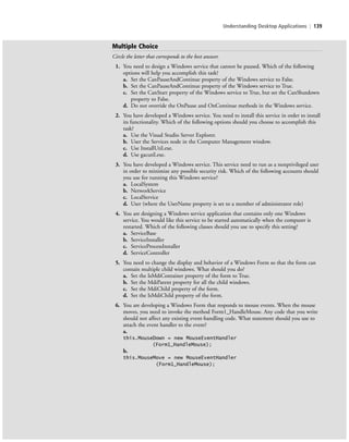 Understanding Desktop Applications | 139
Multiple Choice
Circle the letter that corresponds to the best answer.
1. You need to design a Windows service that cannot be paused. Which of the following
options will help you accomplish this task?
a. Set the CanPauseAndContinue property of the Windows service to False.
b. Set the CanPauseAndContinue property of the Windows service to True.
c. Set the CanStart property of the Windows service to True, but set the CanShutdown
property to False.
d. Do not override the OnPause and OnContinue methods in the Windows service.
2. You have developed a Windows service. You need to install this service in order to install
its functionality. Which of the following options should you choose to accomplish this
task?
a. Use the Visual Studio Server Explorer.
b. User the Services node in the Computer Management window.
c. Use InstallUtil.exe.
d. Use gacutil.exe.
3. You have developed a Windows service. This service need to run as a nonprivileged user
in order to minimize any possible security risk. Which of the following accounts should
you use for running this Windows service?
a. LocalSystem
b. NetworkService
c. LocalService
d. User (where the UserName property is set to a member of administrator role)
4. You are designing a Windows service application that contains only one Windows
service. You would like this service to be started automatically when the computer is
restarted. Which of the following classes should you use to specify this setting?
a. ServiceBase
b. ServiceInstaller
c. ServiceProcessInstaller
d. ServiceController
5. You need to change the display and behavior of a Windows Form so that the form can
contain multiple child windows. What should you do?
a. Set the IsMdiContainer property of the form to True.
b. Set the MdiParent property for all the child windows.
c. Set the MdiChild property of the form.
d. Set the IsMdiChild property of the form.
6. You are developing a Windows Form that responds to mouse events. When the mouse
moves, you need to invoke the method Form1_HandleMouse. Any code that you write
should not affect any existing event-handling code. What statement should you use to
attach the event handler to the event?
a.
this.MouseDown = new MouseEventHandler
(Form1_HandleMouse);
b.
this.MouseMove = new MouseEventHandler
(Form1_HandleMouse);
c05UnderstandingDesktopApplicati139 Page 139 2/26/11 10:37:47 AM f-392c05UnderstandingDesktopApplicati139 Page 139 2/26/11 10:37:47 AM f-392 /Users/f-392/Desktop/Nalini 23.9/ch05/Users/f-392/Desktop/Nalini 23.9/ch05
 