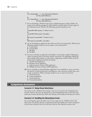 140 | Lesson 5
c.
this.MouseDown ϩ= new MouseEventHandler
(Form1_HandleMouse);
d.
this.MouseMove ϩ= new MouseEventHandler
(Form1_HandleMouse);
7. You are developing a Windows Form with a multiple document interface (MDI). You
need to write code that arranges the child windows vertically within the client region of
the MDI parent form. Which of the following statements should you use?
a.
LayoutMdi(MdiLayout.TileVertical);
b.
LayoutMdi(MdiLayout.Cascade);
c.
MdiLayout(LayoutMdi.TileVertical);
d.
MdiLayout(LayoutMdi.Cascade);
8. You are developing an application that will be run from the command line. Which of the
following methods would you use for output to the command line?
a. Console.Read
b. Console.Write
c. File.Read
d. File.Write
9. You want to develop an application that displays a visual surface capable of displaying a
variety of controls, such as text boxes, buttons, and menus. The application should also
allow multiple child windows to reside under a single parent window. Which of the fol-
lowing types of application should you develop?
a. Console-based application
b. Windows service application
c. Single document interface (SDI) application
d. Multiple document interface (MDI) application
10. You are extending an existing Windows application. You would like to create a new form
that derives its visual characteristics (including size, color, and some controls) from a pre-
viously created form. Which technique should you use to create the new form?
a. Visual inheritance
b. Visual encapsulation
c. Visual abstraction
d. Visual polymorphism
■ Competency Assessment
Scenario 5-1: Using Visual Inheritance
You need to create a Windows Form similar to the one you created in the VisualInheritance
exercise. However, this time, the requirement is that the background color of this form must
match the currently selected color of the user’s desktop. How would you develop such a form?
Scenario 5-2: Handling the MouseDown Event
You are developing a game that allows users to hit a target area on a Windows Form with
their mouse. You need to develop an experimental form that displays the X and Y coordinates
of the location clicked by the user in the form’s title bar. How should you achieve this?
c05UnderstandingDesktopApplicati140 Page 140 2/26/11 10:37:48 AM f-392c05UnderstandingDesktopApplicati140 Page 140 2/26/11 10:37:48 AM f-392 /Users/f-392/Desktop/Nalini 23.9/ch05/Users/f-392/Desktop/Nalini 23.9/ch05
 