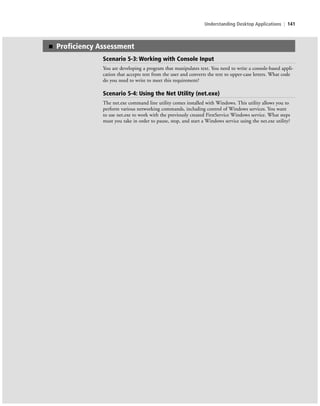 Understanding Desktop Applications | 141
■ Proficiency Assessment
Scenario 5-3: Working with Console Input
You are developing a program that manipulates text. You need to write a console-based appli-
cation that accepts text from the user and converts the text to upper-case letters. What code
do you need to write to meet this requirement?
Scenario 5-4: Using the Net Utility (net.exe)
The net.exe command line utility comes installed with Windows. This utility allows you to
perform various networking commands, including control of Windows services. You want
to use net.exe to work with the previously created FirstService Windows service. What steps
must you take in order to pause, stop, and start a Windows service using the net.exe utility?
c05UnderstandingDesktopApplicati141 Page 141 2/26/11 10:37:48 AM f-392c05UnderstandingDesktopApplicati141 Page 141 2/26/11 10:37:48 AM f-392 /Users/f-392/Desktop/Nalini 23.9/ch05/Users/f-392/Desktop/Nalini 23.9/ch05
 