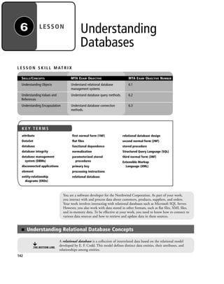 Understanding
Databases
LESSON6
You are a software developer for the Northwind Corporation. As part of your work,
you interact with and process data about customers, products, suppliers, and orders.
Your work involves interacting with relational databases such as Microsoft SQL Server.
However, you also work with data stored in other formats, such as flat files, XML files,
and in-memory data. To be effective at your work, you need to know how to connect to
various data sources and how to retrieve and update data in these sources.
L E S S O N S K I L L M AT R I X
SKILLS/CONCEPTS MTA EXAM OBJECTIVE MTA EXAM OBJECTIVE NUMBER
Understanding Objects Understand relational database 6.1
management systems
Understanding Values and Understand database query methods. 6.2
References
Understanding Encapsulation Understand database connection 6.3
methods.
■ Understanding Relational Database Concepts
THE BOTTOM LINE
A relational database is a collection of interrelated data based on the relational model
developed by E. F. Codd. This model defines distinct data entities, their attributes, and
relationships among entities.
142
K E Y T E R M S
attribute
DataSet
database
database integrity
database management
system (DBMs)
disconnected applications
element
entity-relationship
diagrams (ERDs)
first normal form (1NF)
flat files
functional dependence
normalization
parameterized stored
procedures
primary key
processing instructions
relational database
relational database design
second normal form (2NF)
stored procedure
Structured Query Language (SQL)
third normal form (3NF)
Extensible Markup
Language (XML)
c06Understanding Databases.indd Page 142 2/28/11 3:20:56 PM f-392c06Understanding Databases.indd Page 142 2/28/11 3:20:56 PM f-392 /Users/f-392/Desktop/Nalini 23.9/ch05/Users/f-392/Desktop/Nalini 23.9/ch05
 