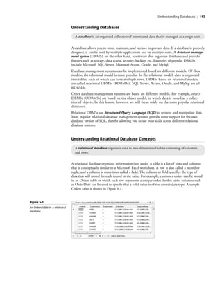 Understanding Databases | 143
A database allows you to store, maintain, and retrieve important data. If a database is properly
designed, it can be used by multiple applications and by multiple users. A database manage-
ment system (DBMS), on the other hand, is software that organizes databases and provides
features such as storage, data access, security, backup, etc. Examples of popular DBMSs
include Microsoft SQL Server, Microsoft Access, Oracle, and MySql.
Database management systems can be implemented based on different models. Of these
models, the relational model is most popular. In the relational model, data is organized
into tables, each of which can have multiple rows. DBMSs based on relational models
are called relational DBMSs (RDBMSs). SQL Server, Access, Oracle, and MySql are all
RDBMSs.
Other database management systems are based on different models. For example, object
DBMSs (ODBMSs) are based on the object model, in which data is stored as a collec-
tion of objects. In this lesson, however, we will focus solely on the more popular relational
databases.
Relational DBMSs use Structured Query Language (SQL) to retrieve and manipulate data.
Most popular relational database management systems provide some support for the stan-
dardized version of SQL, thereby allowing you to use your skills across different relational
database systems.
Understanding Databases
A database is an organized collection of interrelated data that is managed as a single unit.
Understanding Relational Database Concepts
A relational database organizes data in two-dimensional tables consisting of columns
and rows.
A relational database organizes information into tables. A table is a list of rows and columns
that is conceptually similar to a Microsoft Excel worksheet. A row is also called a record or
tuple, and a column is sometimes called a field. The column or field specifies the type of
data that will stored for each record in the table. For example, customer orders can be stored
in an Orders table in which each row represents a unique order. In this table, columns such
as OrderDate can be used to specify that a valid value is of the correct data type. A sample
Orders table is shown in Figure 6-1.
Figure 6-1
An Orders table in a relational
database
c06Understanding Databases.indd Page 143 2/28/11 3:20:57 PM f-392c06Understanding Databases.indd Page 143 2/28/11 3:20:57 PM f-392 /Users/f-392/Desktop/Nalini 23.9/ch05/Users/f-392/Desktop/Nalini 23.9/ch05
 