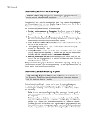 144 | Lesson 6
Entity-relationship modeling is a process used to create the conceptual data model
of a system, and entity-relationship diagrams are the graphical modeling tools for
accomplishing this modeling. The basic building blocks of an ERD are entity, attribute,
and relationship:
• Entity: An entity is a construct for a physical object or a concept. Examples include an
order, a customer, an employee, and so on. An entity is generally named for the noun
that it represents.
• Attribute: Attributes are the distinct properties of an entity. For example, for an Order
entity, some useful attributes may be OrderNumber, OrderDate, ShipDate, and ShipVia.
Similarly, for an Employee entity, some useful attributes may be EmployeeId, LastName,
FirstName, Title, and HireDate. Every entity must have a set of uniquely identifying attri-
butes that is known as the entity’s primary key. For example, an OrderNumber is an attri-
bute that uniquely identifies an order, so it is therefore a primary key for the Order entity.
Understanding Entity-Relationship Diagrams
Entity-relationship diagrams (ERDs) are used to model entities, their attributes, and
the relationships among entities. Entity-relationship diagrams can help you determine
what data needs to be stored in a database.
Understanding Relational Database Design
Relational database design is the process of determining the appropriate relational
database structure to satisfy business requirements.
An organization’s data is one of its most important assets. Thus, when you design a database,
one of the guiding principles is to ensure database integrity. Integrity means that the data in
the database is accurate and consistent at all times.
The database design process consists of the following steps:
1. Develop a mission statement for the database: Identifies the purpose of the database,
how it will be used, and who will use it. This step sets the tone for the rest of the design
process.
2. Determine the data that needs to be stored: Identifies all the different types of data
that need to be stored in the database. Generally, this information is collected as part of
the requirements analysis task via entity-relationship diagrams.
3. Divide the data into tables and columns: Identifies the tables and the information that
you want to store in those tables.
4. Choose primary keys: A primary key is a column or set of columns that uniquely
identifies each row of data in a table.
5. Identify relationships: Identifies how the data in one table is related to the data in another
table. For example, for each customer in a Customers table, you may have many orders in
the Orders table; this relationship is called a one-to-many relationship.
6. Apply the normalization process: Applies data normalization rules to ensure that any
problems that may affect data integrity are resolved. You’ll learn more about the normal-
ization process later in this lesson.
After you’ve established the purpose of a database, the next set of steps (Step 2 through Step 5)
can be completed as part of entity-relationship modeling. The final step of normalization can
then be applied to the output from this modeling.
c06Understanding Databases.indd Page 144 2/28/11 3:20:59 PM f-392c06Understanding Databases.indd Page 144 2/28/11 3:20:59 PM f-392 /Users/f-392/Desktop/Nalini 23.9/ch05/Users/f-392/Desktop/Nalini 23.9/ch05
 