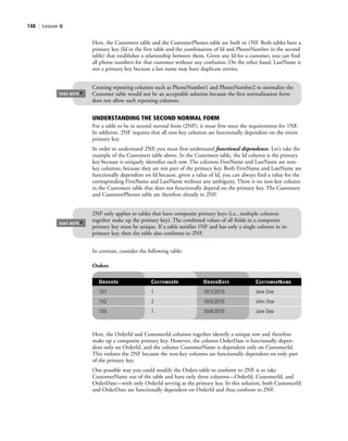 148 | Lesson 6
In contrast, consider the following table:
2NF only applies to tables that have composite primary keys (i.e., multiple columns
together make up the primary key). The combined values of all fields in a composite
primary key must be unique. If a table satisfies 1NF and has only a single column in its
primary key, then the table also conforms to 2NF.
TAKE NOTE
*
UNDERSTANDING THE SECOND NORMAL FORM
For a table to be in second normal form (2NF), it must first meet the requirements for 1NF.
In addition, 2NF requires that all non-key columns are functionally dependent on the entire
primary key.
In order to understand 2NF, you must first understand functional dependence. Let’s take the
example of the Customers table above. In the Customers table, the Id column is the primary
key because it uniquely identifies each row. The columns FirstName and LastName are non-
key columns, because they are not part of the primary key. Both FirstName and LastName are
functionally dependent on Id because, given a value of Id, you can always find a value for the
corresponding FirstName and LastName without any ambiguity. There is no non-key column
in the Customers table that does not functionally depend on the primary key. The Customers
and CustomerPhones table are therefore already in 2NF.
Orders
ORDERID CUSTOMERID ORDERDATE CUSTOMERNAME
101 1 10/1/2010 Jane Doe
102 2 10/5/2010 John Doe
103 1 10/4/2010 Jane Doe
Here, the Customers table and the CustomerPhones table are both in 1NF. Both tables have a
primary key (Id in the first table and the combination of Id and PhoneNumber in the second
table) that establishes a relationship between them. Given any Id for a customer, you can find
all phone numbers for that customer without any confusion. On the other hand, LastName is
not a primary key because a last name may have duplicate entries.
Creating repeating columns such as PhoneNumber1 and PhoneNumber2 to normalize the
Customer table would not be an acceptable solution because the first normalization form
does not allow such repeating columns.
TAKE NOTE
*
Here, the OrderId and CustomerId columns together identify a unique row and therefore
make up a composite primary key. However, the column OrderDate is functionally depen-
dent only on OrderId, and the column CustomerName is dependent only on CustomerId.
This violates the 2NF because the non-key columns are functionally dependent on only part
of the primary key.
One possible way you could modify the Orders table to conform to 2NF is to take
CustomerName out of the table and have only three columns—OrderId, CustomerId, and
OrderDate—with only OrderId serving as the primary key. In this solution, both CustomerId
and OrderDate are functionally dependent on OrderId and thus conform to 2NF.
c06Understanding Databases.indd Page 148 2/28/11 3:21:02 PM f-392c06Understanding Databases.indd Page 148 2/28/11 3:21:02 PM f-392 /Users/f-392/Desktop/Nalini 23.9/ch05/Users/f-392/Desktop/Nalini 23.9/ch05
 