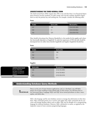 Understanding Databases | 149
ITEMID SUPPLIERID
101 100
102 11
103 525
Items
SUPPLIERID REORDERFAX
100 (514) 555-2955
11 (514) 555-9022
525 (313) 555-5735
Supplier
CERTIFICATION READY
Do you understand
the basics of relational
database management
systems?
6.1
SQL is the language used by most database systems to manage the information in their data-
bases. SQL commands permit you to retrieve and update data. SQL commands also let you
create and manage database objects such as tables. SQL may be thought of as a programming
language for relational databases. However, SQL is declarative in nature, as opposed to the
imperative nature of most common programming languages.
■ Understanding Database Query Methods
THE BOTTOM LINE
Data is at the core of many business applications, and, as a developer, you will likely
spend a lot of time working on data-related tasks. In this section, you will learn how to
use Structured Query Language (SQL) and SQL Server-stored procedures to select, insert,
update, and delete data.
UNDERSTANDING THE THIRD NORMAL FORM
The third normal form (3NF) requires that 2NF is met and that there is no functional depen-
dency between non-key attributes. In other words, each non-key attribute should be depen-
dent on only the primary key and nothing else. For example, consider the following table:
Items
ITEMID SUPPLIERID REORDERFAX
101 100 (514) 555-2955
102 11 (514) 555-9022
103 525 (313) 555-5735
Here, ItemId is the primary key. However, ReorderFax is a fax number for the supplier and is there-
fore functionally dependent on SupplierId. To satisfy the requirement of 3NF, this table should be
decomposed into two tables: Items (ItemId, SupplierId) and Supplier (SupplierId, ReorderFax).
c06Understanding Databases.indd Page 149 2/28/11 3:21:02 PM f-392c06Understanding Databases.indd Page 149 2/28/11 3:21:02 PM f-392 /Users/f-392/Desktop/Nalini 23.9/ch05/Users/f-392/Desktop/Nalini 23.9/ch05
 