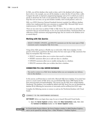 150 | Lesson 6
Using ad-hoc SQL queries is a flexible way to work with a SQL Server database. In this
portion of the lesson, you’ll learn the basics about the four main types of SQL statements that
help you manipulate SQL Server data:
• SELECT statements allow you to retrieve data stored in a database.
• INSERT statements allow you to add new data to a database.
• UPDATE statements allow you to modify existing data in a database.
• DELETE statements allow you to delete data from a database.
Working with SQL Queries
SELECT, INSERT, UPDATE, and DELETE statements are the four main types of SQL
statements used to manipulate SQL Server data.
CONNECTING TO A SQL SERVER DATABASE
You need to connect to a SQL Server database before you can manipulate any informa-
tion in that database.
In this exercise, you’ll learn how to work with a Microsoft SQL Server database. If you don’t have
access to a recent version of SQL Server, you can download SQL Server 2008 Express for free
from www.microsoft.com/express/database. This exercise uses the SQL Server sample database
Northwind. This database is not installed by default with SQL Server, but you can download the
database file by following the instructions at www.msdn.com/en-us/library/ms143221.aspx.
Complete the following exercise to connect to and use the Northwind database with Visual
Studio.
CONNECT TO THE NORTHWIND DATABASE
GET READY. Before you begin these steps, be sure to launch Microsoft Visual Studio.
1. Open the Server Explorer window. Select the Data Connections node, then click
the Connect to Database button on the Server Explorer toolbar.
In Visual Studio Express Edition, the Server Explorer window is called Database Explorer,
and it can be opened by selecting View > Other Windows > Database Explorer.
TAKE NOTE
*
In SQL, you tell the database what needs to done, and it’s the database’s job to figure out
how to do it—for example, you can tell the database to select the first 10 rows from a table.
Compare this with an imperative programming language such as C#, in which you need to
specify in detail how the work is to be performed. For example, you might need to create a
loop that runs ten times, set up and initialize variables, move record pointers, and so on.
SQL is an ANSI (American National Standards Institute) standard, but different database
vendors have implemented their own extensions to standard SQL. Microsoft SQL Server’s
implementation of SQL is called Transact-SQL (T-SQL).
There are two main ways to submit T-SQL to SQL Server. You can either use ad-hoc SQL
statements that are executed directly, or you can use stored procedures. Stored procedures are
collections of SQL statements and programming logic that are stored on the database server
as named objects.
c06Understanding Databases.indd Page 150 2/28/11 3:21:02 PM f-392c06Understanding Databases.indd Page 150 2/28/11 3:21:02 PM f-392 /Users/f-392/Desktop/Nalini 23.9/ch05/Users/f-392/Desktop/Nalini 23.9/ch05
 