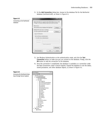 Understanding Databases | 151
3. Use Windows Authentication as the authentication mode, and click the Test
Connection button to make sure you can connect to the database. Finally, click the
OK button to add the connection to the database.
4. Once the connection is established, the database is available as a connection under
the Data Connections node in Server Explorer. Expand the database to see the tables,
stored procedures, and other database objects, as shown in Figure 6-4.
2. In the Add Connection dialog box, browse to the database file for the Northwind
database (northwnd.mdf), as shown in Figure 6-3.
Figure 6-3
Connecting to the Northwind
database
Figure 6-4
Accessing the Northwind data-
base through Server Explorer
c06Understanding Databases.indd Page 151 2/28/11 3:21:03 PM f-392c06Understanding Databases.indd Page 151 2/28/11 3:21:03 PM f-392 /Users/f-392/Desktop/Nalini 23.9/ch05/Users/f-392/Desktop/Nalini 23.9/ch05
 