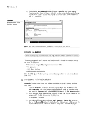 152 | Lesson 6
Figure 6-5
Properties window for the
Northwind database
RUNNING SQL QUERIES
There are many ways to communicate with SQL Server in order to run database queries.
There are many ways in which you can send queries to a SQL Server. For example, you can
use any of the following:
• Visual Studio Integrated Development Environment (IDE)
• C# application
• SQL Query Analyzer
• osql command prompt utility
Note that SQL Query Analyzer and osql command prompt utilities are tools installed with
SQL Server.
RUN QUERIES FROM VISUAL STUDIO
GET READY. To use Visual Studio IDE and C# applications to run SQL queries, perform
these steps:
1. Select the Northwind database in the Server Explorer. Right-click the database and
select New Query. This action opens a Query Designer and shows an Add Table dialog
box. Select the Customers table and click Add. Click Close in the Add Table dialog box.
2. In the SQL pane of the Query Designer (which is the area that displays the text of the
query), modify the SQL statement to the following:
SELECT * FROM Customers
3. From the Visual Studio menu, select the Query Designer > Execute SQL option, or
click on the Execute SQL button in the toolbar. The SQL statement will be sent to the
SQL server for execution, and results like those in Figure 6-6 should be displayed.
5. Right-click the NORTHWND.MDF node and select Properties. You should see the
Properties window shown in Figure 6-5. In this window, notice the Connection String
property. You’ll use the value of this property to connect to the Northwind database
from a C# application.
PAUSE. You will access data from the Northwind database in the next exercise.
c06Understanding Databases.indd Page 152 2/28/11 3:21:07 PM f-392c06Understanding Databases.indd Page 152 2/28/11 3:21:07 PM f-392 /Users/f-392/Desktop/Nalini 23.9/ch05/Users/f-392/Desktop/Nalini 23.9/ch05
 
