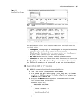Understanding Databases | 153
The Query Designer in Visual Studio displays up to four panes. From top to bottom, the
panes are as follows:
• Diagram pane: This pane displays the tables involved in the query and the relationships
among these tables, as well as all the columns that the tables contain.
• Criteria pane: The Criteria pane shows the columns that have been selected as part of
the query, as well as additional sorting and filtering information.
• SQL pane: This pane shows the actual SQL statement that will be executed.
• Results pane: The Results pane shows the results (if any) after the query has been executed.
The Query Designer toolbar includes buttons that you can use to hide or show any of these
four panes. For the following exercise, you need only the SQL pane and the Results pane.
RUN QUERIES FROM C# APPLICATION
GET READY. To run queries from C# applications, do the following:
1. Create a new Windows Application project named QueryCS.
2. To the Windows Form, add a TextBox control, a Button control, and a DataGridView
control. Set the MultiLine property of the TextBox to True. Set the Text property of
the Button control to Execute SQL.
3. Double-click the Button control to generate an event handler for its Click event.
Modify the event handler as shown below:
private void button1_Click(
object sender, EventArgs e)
{
if (textBox1.TextLength > 0)
{
SelectData(textBox1.Text);
}
}
Figure 6-6
Visual Studio Query Designer
c06Understanding Databases.indd Page 153 2/28/11 3:21:10 PM f-392c06Understanding Databases.indd Page 153 2/28/11 3:21:10 PM f-392 /Users/f-392/Desktop/Nalini 23.9/ch05/Users/f-392/Desktop/Nalini 23.9/ch05
 