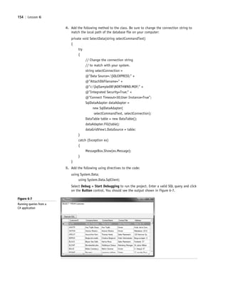 154 | Lesson 6
4. Add the following method to the class. Be sure to change the connection string to
match the local path of the database file on your computer:
private void SelectData(string selectCommandText)
{
try
{
// Change the connection string
// to match with your system.
string selectConnection =
@"Data Source=.SQLEXPRESS;" +
@"AttachDbFilename=" +
@"c:SqlSampleDBNORTHWND.MDF;" +
@"Integrated Security=True;" +
@"Connect Timeout=30;User Instance=True";
SqlDataAdapter dataAdapter =
new SqlDataAdapter(
selectCommandText, selectConnection);
DataTable table = new DataTable();
dataAdapter.Fill(table);
dataGridView1.DataSource = table;
}
catch (Exception ex)
{
MessageBox.Show(ex.Message);
}
}
5. Add the following using directives to the code:
using System.Data;
using System.Data.SqlClient;
Select Debug > Start Debugging to run the project. Enter a valid SQL query and click
on the Button control. You should see the output shown in Figure 6-7.
Figure 6-7
Running queries from a
C# application
c06Understanding Databases.indd Page 154 2/28/11 3:21:12 PM f-392c06Understanding Databases.indd Page 154 2/28/11 3:21:12 PM f-392 /Users/f-392/Desktop/Nalini 23.9/ch05/Users/f-392/Desktop/Nalini 23.9/ch05
 
