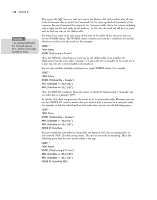 156 | Lesson 6
This query tells SQL Server to take each row in the Orders table and match it with all rows
in the Customers table in which the CustomerId of the order equals the CustomerId of the
customer. Because CustomerId is unique in the Customers table, this is the same as including
only a single row for each order in the result set. In this case, the result set will have as many
rows as there are rows in the Orders table.
But what if you want to see only some of the rows in the table? In this situation, you can
use the WHERE clause. The WHERE clause evaluates each row for a condition and decides
whether to include it in the result set. For example:
SELECT *
FROM Orders
WHERE ShipCountry = 'Canada'
Here, the WHERE clause looks at every row in the Orders table to see whether the
ShipCountry has the exact value “Canada.” If it does, the row is included in the result set; if
it does not, the row is not included in the result set.
You can also combine multiple conditions in a single WHERE clause. For example:
SELECT *
FROM Orders
WHERE (ShipCountry = 'Canada')
AND (OrderDate >= '01/01/97')
AND (OrderDate <= '01/31/97')
Here, the WHERE conditions filters the orders in which the ShipCountry is “Canada” and
the order date is in January 1997.
By default, SQL does not guarantee the results to be in a particular order. However, you can
use the ORDER BY clause to ensure that your desired data is returned in a particular order.
For example, to list the orders based on their order date, you can use the following query:
SELECT *
FROM Orders
WHERE (ShipCountry = 'Canada')
AND (OrderDate >= '01/01/97')
AND (OrderDate <= '01/31/97')
ORDER BY OrderDate
You can modify the sort order by using either the keyword ASC (for ascending order) or
the keyword DESC (for descending order). The default sort order is ascending. Thus, the
following query lists the most recent orders at the top:
SELECT *
FROM Orders
WHERE (ShipCountry = 'Canada')
AND (OrderDate >= '01/01/97')
AND (OrderDate <= '01/31/97')
ORDER BY OrderDate DESC
The standard delimiter
for text and dates in
SQL Server is the single
quotation mark.
TAKE NOTE
*
c06Understanding Databases.indd Page 156 2/28/11 3:21:14 PM f-392c06Understanding Databases.indd Page 156 2/28/11 3:21:14 PM f-392 /Users/f-392/Desktop/Nalini 23.9/ch05/Users/f-392/Desktop/Nalini 23.9/ch05
 