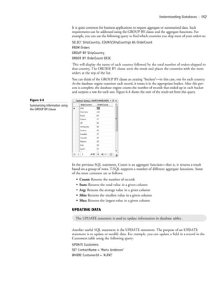 Understanding Databases | 157
It is quite common for business applications to request aggregate or summarized data. Such
requirements can be addressed using the GROUP BY clause and the aggregate functions. For
example, you can use the following query to find which countries you ship most of your orders to:
SELECT ShipCountry, COUNT(ShipCountry) AS OrderCount
FROM Orders
GROUP BY ShipCountry
ORDER BY OrderCount DESC
This will display the name of each country followed by the total number of orders shipped to
that country. The ORDER BY clause sorts the result and places the countries with the most
orders at the top of the list.
You can think of the GROUP BY clause as creating “buckets”—in this case, one for each country.
As the database engine examines each record, it tosses it in the appropriate bucket. After this pro-
cess is complete, the database engine counts the number of records that ended up in each bucket
and outputs a row for each one. Figure 6-8 shows the start of the result set from this query.
Figure 6-8
Summarizing information using
the GROUP BY clause
In the previous SQL statement, Count is an aggregate function—that is, it returns a result
based on a group of rows. T-SQL supports a number of different aggregate functions. Some
of the most common are as follows:
• Count: Returns the number of records
• Sum: Returns the total value in a given column
• Avg: Returns the average value in a given column
• Min: Returns the smallest value in a given column
• Max: Returns the largest value in a given column
UPDATING DATA
The UPDATE statement is used to update information in database tables.
Another useful SQL statement is the UPDATE statement. The purpose of an UPDATE
statement is to update or modify data. For example, you can update a field in a record in the
Customers table using the following query:
UPDATE Customers
SET ContactName = 'Maria Anderson'
WHERE CustomerId = 'ALFKI'
c06Understanding Databases.indd Page 157 2/28/11 3:21:14 PM f-392c06Understanding Databases.indd Page 157 2/28/11 3:21:14 PM f-392 /Users/f-392/Desktop/Nalini 23.9/ch05/Users/f-392/Desktop/Nalini 23.9/ch05
 