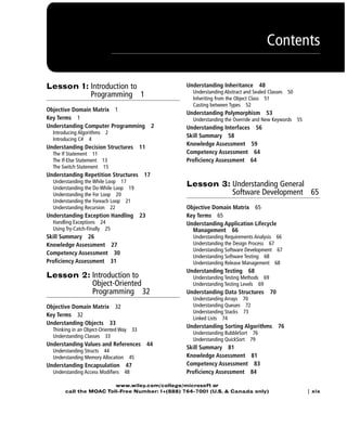 Contents
| xix
www.wiley.com/college/microsoft or
call the MOAC Toll-Free Number: 1+(888) 764-7001 (U.S. & Canada only)
Lesson 1: Introduction to
Programming 1
Objective Domain Matrix 1
Key Terms 1
Understanding Computer Programming 2
Introducing Algorithms 2
Introducing C# 4
Understanding Decision Structures 11
The If Statement 11
The If-Else Statement 13
The Switch Statement 15
Understanding Repetition Structures 17
Understanding the While Loop 17
Understanding the Do-While Loop 19
Understanding the For Loop 20
Understanding the Foreach Loop 21
Understanding Recursion 22
Understanding Exception Handling 23
Handling Exceptions 24
Using Try-Catch-Finally 25
Skill Summary 26
Knowledge Assessment 27
Competency Assessment 30
Proficiency Assessment 31
Lesson 2: Introduction to
Object-Oriented
Programming 32
Objective Domain Matrix 32
Key Terms 32
Understanding Objects 33
Thinking in an Object-Oriented Way 33
Understanding Classes 33
Understanding Values and References 44
Understanding Structs 44
Understanding Memory Allocation 45
Understanding Encapsulation 47
Understanding Access Modifiers 48
Understanding Inheritance 48
Understanding Abstract and Sealed Classes 50
Inheriting from the Object Class 51
Casting between Types 52
Understanding Polymorphism 53
Understanding the Override and New Keywords 55
Understanding Interfaces 56
Skill Summary 58
Knowledge Assessment 59
Competency Assessment 64
Proficiency Assessment 64
Lesson 3: Understanding General
Software Development 65
Objective Domain Matrix 65
Key Terms 65
Understanding Application Lifecycle
Management 66
Understanding Requirements Analysis 66
Understanding the Design Process 67
Understanding Software Development 67
Understanding Software Testing 68
Understanding Release Management 68
Understanding Testing 68
Understanding Testing Methods 69
Understanding Testing Levels 69
Understanding Data Structures 70
Understanding Arrays 70
Understanding Queues 72
Understanding Stacks 73
Linked Lists 74
Understanding Sorting Algorithms 76
Understanding BubbleSort 76
Understanding QuickSort 79
Skill Summary 81
Knowledge Assessment 81
Competency Assessment 83
Proficiency Assessment 84
FMTOC.indd Page xix 3/9/11 12:25 PM user-F392FMTOC.indd Page xix 3/9/11 12:25 PM user-F392 /Users/user-F392/Desktop/Users/user-F392/Desktop
 