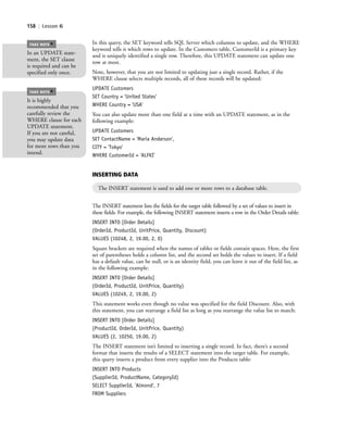 158 | Lesson 6
In this query, the SET keyword tells SQL Server which columns to update, and the WHERE
keyword tells it which rows to update. In the Customers table, CustomerId is a primary key
and is uniquely identified a single row. Therefore, this UPDATE statement can update one
row at most.
Note, however, that you are not limited to updating just a single record. Rather, if the
WHERE clause selects multiple records, all of these records will be updated:
UPDATE Customers
SET Country = 'United States'
WHERE Country = 'USA'
You can also update more than one field at a time with an UPDATE statement, as in the
following example:
UPDATE Customers
SET ContactName = 'Maria Anderson',
CITY = 'Tokyo'
WHERE CustomerId = 'ALFKI'
In an UPDATE state-
ment, the SET clause
is required and can be
specified only once.
TAKE NOTE
*
It is highly
recommended that you
carefully review the
WHERE clause for each
UPDATE statement.
If you are not careful,
you may update data
for more rows than you
intend.
TAKE NOTE
*
INSERTING DATA
The INSERT statement is used to add one or more rows to a database table.
The INSERT statement lists the fields for the target table followed by a set of values to insert in
these fields. For example, the following INSERT statement inserts a row in the Order Details table:
INSERT INTO [Order Details]
(OrderId, ProductId, UnitPrice, Quantity, Discount)
VALUES (10248, 2, 19.00, 2, 0)
Square brackets are required when the names of tables or fields contain spaces. Here, the first
set of parentheses holds a column list, and the second set holds the values to insert. If a field
has a default value, can be null, or is an identity field, you can leave it out of the field list, as
in the following example:
INSERT INTO [Order Details]
(OrderId, ProductId, UnitPrice, Quantity)
VALUES (10249, 2, 19.00, 2)
This statement works even though no value was specified for the field Discount. Also, with
this statement, you can rearrange a field list as long as you rearrange the value list to match:
INSERT INTO [Order Details]
(ProductId, OrderId, UnitPrice, Quantity)
VALUES (2, 10250, 19.00, 2)
The INSERT statement isn’t limited to inserting a single record. In fact, there’s a second
format that inserts the results of a SELECT statement into the target table. For example,
this query inserts a product from every supplier into the Products table:
INSERT INTO Products
(SupplierId, ProductName, CategoryId)
SELECT SupplierId, 'Almond', 7
FROM Suppliers
c06Understanding Databases.indd Page 158 2/28/11 3:21:16 PM f-392c06Understanding Databases.indd Page 158 2/28/11 3:21:16 PM f-392 /Users/f-392/Desktop/Nalini 23.9/ch05/Users/f-392/Desktop/Nalini 23.9/ch05
 