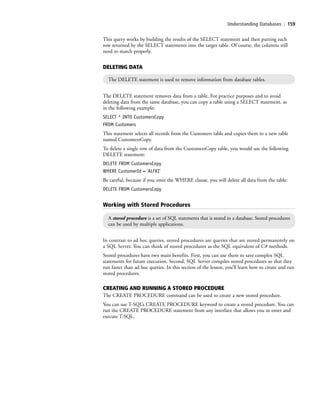 Understanding Databases | 159
The DELETE statement removes data from a table. For practice purposes and to avoid
deleting data from the same database, you can copy a table using a SELECT statement, as
in the following example:
SELECT * INTO CustomersCopy
FROM Customers
This statement selects all records from the Customers table and copies them to a new table
named CustomersCopy.
To delete a single row of data from the CustomersCopy table, you would use the following
DELETE statement:
DELETE FROM CustomersCopy
WHERE CustomerId = 'ALFKI'
Be careful, because if you omit the WHERE clause, you will delete all data from the table:
DELETE FROM CustomersCopy
This query works by building the results of the SELECT statement and then putting each
row returned by the SELECT statements into the target table. Of course, the columns still
need to match properly.
In contrast to ad hoc queries, stored procedures are queries that are stored permanently on
a SQL Server. You can think of stored procedures as the SQL equivalent of C# methods.
Stored procedures have two main benefits. First, you can use them to save complex SQL
statements for future execution. Second, SQL Server compiles stored procedures so that they
run faster than ad hoc queries. In this section of the lesson, you’ll learn how to create and run
stored procedures.
CREATING AND RUNNING A STORED PROCEDURE
The CREATE PROCEDURE command can be used to create a new stored procedure.
You can use T-SQL’s CREATE PROCEDURE keyword to create a stored procedure. You can
run the CREATE PROCEDURE statement from any interface that allows you to enter and
execute T-SQL.
DELETING DATA
The DELETE statement is used to remove information from database tables.
Working with Stored Procedures
A stored procedure is a set of SQL statements that is stored in a database. Stored procedures
can be used by multiple applications.
c06Understanding Databases.indd Page 159 2/28/11 3:21:16 PM f-392c06Understanding Databases.indd Page 159 2/28/11 3:21:16 PM f-392 /Users/f-392/Desktop/Nalini 23.9/ch05/Users/f-392/Desktop/Nalini 23.9/ch05
 