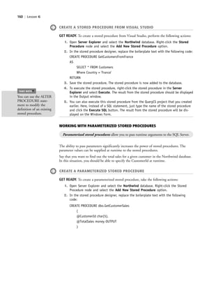 160 | Lesson 6
CREATE A STORED PROCEDURE FROM VISUAL STUDIO
GET READY. To create a stored procedure from Visual Studio, perform the following actions:
1. Open Server Explorer and select the Northwind database. Right-click the Stored
Procedure node and select the Add New Stored Procedure option.
2. In the stored procedure designer, replace the boilerplate text with the following code:
CREATE PROCEDURE GetCustomersFromFrance
AS
SELECT * FROM Customers
Where Country = 'France'
RETURN
3. Save the stored procedure. The stored procedure is now added to the database.
4. To execute the stored procedure, right-click the stored procedure in the Server
Explorer and select Execute. The result from the stored procedure should be displayed
in the Output window.
5. You can also execute this stored procedure from the QueryCS project that you created
earlier. Here, instead of a SQL statement, just type the name of the stored procedure
and click the Execute SQL button. The result from the stored procedure will be dis-
played on the Windows Form.
The ability to pass parameters significantly increases the power of stored procedures. The
parameter values can be supplied at runtime to the stored procedures.
Say that you want to find out the total sales for a given customer in the Northwind database.
In this situation, you should be able to specify the CustomerId at runtime.
CREATE A PARAMETERIZED STORED PROCEDURE
GET READY. To create a parameterized stored procedure, take the following actions:
1. Open Server Explorer and select the Northwind database. Right-click the Stored
Procedure node and select the Add New Stored Procedure option.
2. In the stored procedure designer, replace the boilerplate text with the following
code:
CREATE PROCEDURE dbo.GetCustomerSales
(
@CustomerId char(5),
@TotalSales money OUTPUT
)
WORKING WITH PARAMETERIZED STORED PROCEDURES
Parameterized stored procedures allow you to pass runtime arguments to the SQL Server.
You can use the ALTER
PROCEDURE state-
ment to modify the
definition of an existing
stored procedure.
TAKE NOTE
*
c06Understanding Databases.indd Page 160 2/28/11 3:21:16 PM f-392c06Understanding Databases.indd Page 160 2/28/11 3:21:16 PM f-392 /Users/f-392/Desktop/Nalini 23.9/ch05/Users/f-392/Desktop/Nalini 23.9/ch05
 