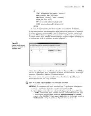 Understanding Databases | 161
AS
SELECT @TotalSales = SUM(Quantity * UnitPrice)
FROM (Customers INNER JOIN Orders
ON Customers.CustomerId = Orders.CustomerId)
INNER JOIN [Order Details]
ON Orders.OrderId = [Order Details].OrderId
WHERE Customers.CustomerId = @CustomerId
RETURN
3. Save the stored procedure. The stored procedure is now added to the database.
In this stored procedure, both @CustomerId and @TotalSales are parameters. @CustomerId
is an input parameter; you must supply a value for this parameter when you run the stored
procedure. @TotalSales is an output parameter; it returns a value from the stored procedure.
When you run this stored procedure from Visual Studio, you get a dialog box prompting you
to enter the value for all the parameters, as shown in Figure 6-9.
Figure 6-9
The Run Stored Procedure
dialog box prompts for the
parameter values
To run this stored procedure, enter ALFKI as the value for @CustomerId and enter NULL as
the value for @TotalSales. When you press the OK button, the calculated value of the output
parameter, @TotalSales, is displayed in the Output window.
You cannot, however, run a parameterized stored procedure from the QueryCS project,
because the code there can’t accept parameters.
RUN PARAMETERIZED STORED PROCEDURES FROM C#
GET READY. To run parameterized stored procedures from C#, perform the following tasks:
1. Create a new Windows Application project named ParameterizedSP.
2. Place a Label control on the form and set its Text property to "Customer Id:". Place
a TextBox control next to it and name the control as CustomerIdTextBox. Next, place
a Button control and set its Name property as GetTotalSalesButton and the Text
property a "Get Total Sales." Finally, place a Label control on the form and name it as
TotalSalesLabel. Arrange the controls so they look similar to Figure 6-10.
c06Understanding Databases.indd Page 161 2/28/11 3:21:16 PM f-392c06Understanding Databases.indd Page 161 2/28/11 3:21:16 PM f-392 /Users/f-392/Desktop/Nalini 23.9/ch05/Users/f-392/Desktop/Nalini 23.9/ch05
 