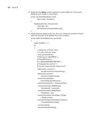 162 | Lesson 6
3. Double-click the Button control to generate an event handler for its Click event.
Modify the event handler as shown below:
private void GetTotalSalesButton_Click(
object sender, EventArgs e)
{
TotalSalesLabel.Text = String.Format(
"Total Sales: {0}",
GetTotalSales(CustomerIdTextBox.Text));
}
4. Add the following method to the class. Be sure to change the connection string to
match the local path of the database file on your computer:
private double GetTotalSales(string customerId)
{
double totalSales = −1;
try
{
// Change the connection string
// to match with your system.
string connectionString =
@"Data Source=.SQLEXPRESS;" +
@"AttachDbFilename=" +
@"c:SqlSampleDBNORTHWND.MDF;" +
@"Integrated Security=True;" +
@"Connect Timeout=30;User Instance=True";
SqlConnection connection =
new SqlConnection(connectionString);
SqlCommand command =
connection.CreateCommand();
command.CommandType =
CommandType.StoredProcedure;
command.CommandText = "GetCustomerSales";
command.Parameters.AddWithValue(
"@CustomerId", customerId);
command.Parameters.AddWithValue(
"@TotalSales", null);
command.Parameters["@TotalSales"].DbType
= DbType.Currency;
command.Parameters["@TotalSales"].Direction
= ParameterDirection.Output;
connection.Open();
command.ExecuteNonQuery();
c06Understanding Databases.indd Page 162 2/28/11 3:21:18 PM f-392c06Understanding Databases.indd Page 162 2/28/11 3:21:18 PM f-392 /Users/f-392/Desktop/Nalini 23.9/ch05/Users/f-392/Desktop/Nalini 23.9/ch05
 