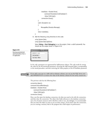 Understanding Databases | 163
totalSales = Double.Parse(
command.Parameters["@TotalSales"]
.Value.ToString());
connection.Close();
}
catch (Exception ex)
{
MessageBox.Show(ex.Message);
}
return totalSales;
}
5. Add the following using directives to the code:
using System.Data;
using System.Data.SqlClient;
Select Debug > Start Debugging to run the project. Enter a valid CustomerId. You
should see the output shown in Figure 6-10.
If you add a new row to a table with an identity column, you can use the SQL Server vari-
able @@IDENTITY to retrieve the value of the identity column for the newly created row.
TAKE NOTE
*
The previous code has the following lines:
connection.Open();
command.ExecuteNonQuery();
totalSales = Double.Parse(
command.Parameters["@TotalSales"]
.Value.ToString());
connection.Close();
Here, you first open the database connection, do what you need to do with the connection,
and then close the connection. The object that holds references to the database connection
uses a lot of system resources and is therefore costly to run. Accordingly, it is recommended
that you close this object as soon as you are done using it. If you don’t close the connection,
you are creating a memory leak in the program that could impact its performance.
In the code, parameters are represented by SqlParameter objects. The code works by setting
the value for the @CustomerId parameter, executing the SqlCommand object corresponding
to the stored procedure, and then retrieving the Value property of the @TotalSales parameter.
Figure 6-10
Running parameterized
stored procedures from a
C# application
c06Understanding Databases.indd Page 163 2/28/11 3:21:18 PM f-392c06Understanding Databases.indd Page 163 2/28/11 3:21:18 PM f-392 /Users/f-392/Desktop/Nalini 23.9/ch05/Users/f-392/Desktop/Nalini 23.9/ch05
 