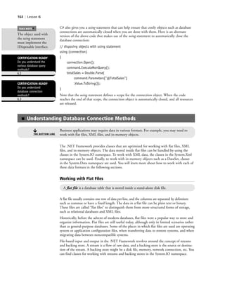 164 | Lesson 6
C# also gives you a using statement that can help ensure that costly objects such as database
connections are automatically closed when you are done with them. Here is an alternate
version of the above code that makes use of the using statement to automatically close the
database connection:
// disposing objects with using statement
using (connection)
{
connection.Open();
command.ExecuteNonQuery();
totalSales = Double.Parse(
command.Parameters["@TotalSales"]
.Value.ToString());
}
Note that the using statement defines a scope for the connection object. When the code
reaches the end of that scope, the connection object is automatically closed, and all resources
are released.
The object used with
the using statement
must implement the
IDisposable interface.
TAKE NOTE
*
CERTIFICATION READY
Do you understand
database connection
methods?
6.3
CERTIFICATION READY
Do you understand the
various database query
methods?
6.2
■ Understanding Database Connection Methods
Business applications may require data in various formats. For example, you may need to
work with flat files, XML files, and in-memory objects.THE BOTTOM LINE
The .NET Framework provides classes that are optimized for working with flat files, XML
files, and in-memory objects. The data stored inside flat files can be handled by using the
classes in the System.IO namespace. To work with XML data, the classes in the System.Xml
namespace can be used. Finally, to work with in-memory objects such as a DataSet, classes
in the System.Data namespace are used. You will learn more about how to work with each of
these data formats in the following sections.
Working with Flat Files
A flat file is a database table that is stored inside a stand-alone disk file.
A flat file usually contains one row of data per line, and the columns are separated by delimiters
such as commas or have a fixed length. The data in a flat file can be plain text or binary.
These files are called “flat files” to distinguish them from more structured forms of storage,
such as relational databases and XML files.
Historically, before the advent of modern databases, flat files were a popular way to store and
organize information. Flat files are still useful today, although only in limited scenarios rather
than as general-purpose databases. Some of the places in which flat files are used are operating
system or application configuration files, when transferring data to remote systems, and when
migrating data between noncompatible systems.
File-based input and output in the .NET Framework revolves around the concept of streams
and backing store. A stream is a flow of raw data, and a backing store is the source or destina-
tion of the stream. A backing store might be a disk file, memory, network connection, etc. You
can find classes for working with streams and backing stores in the System.IO namespace.
c06Understanding Databases.indd Page 164 2/28/11 3:21:20 PM f-392c06Understanding Databases.indd Page 164 2/28/11 3:21:20 PM f-392 /Users/f-392/Desktop/Nalini 23.9/ch05/Users/f-392/Desktop/Nalini 23.9/ch05
 