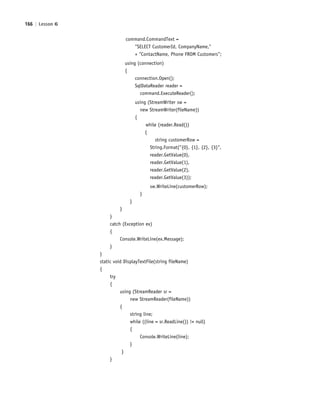 166 | Lesson 6
command.CommandText =
"SELECT CustomerId, CompanyName,"
+ "ContactName, Phone FROM Customers";
using (connection)
{
connection.Open();
SqlDataReader reader =
command.ExecuteReader();
using (StreamWriter sw =
new StreamWriter(fileName))
{
while (reader.Read())
{
string customerRow =
String.Format("{0}, {1}, {2}, {3}",
reader.GetValue(0),
reader.GetValue(1),
reader.GetValue(2),
reader.GetValue(3));
sw.WriteLine(customerRow);
}
}
}
}
catch (Exception ex)
{
Console.WriteLine(ex.Message);
}
}
static void DisplayTextFile(string fileName)
{
try
{
using (StreamReader sr =
new StreamReader(fileName))
{
string line;
while ((line = sr.ReadLine()) != null)
{
Console.WriteLine(line);
}
}
}
c06Understanding Databases.indd Page 166 2/28/11 3:21:20 PM f-392c06Understanding Databases.indd Page 166 2/28/11 3:21:20 PM f-392 /Users/f-392/Desktop/Nalini 23.9/ch05/Users/f-392/Desktop/Nalini 23.9/ch05
 