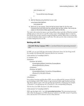 Understanding Databases | 167
catch (Exception ex)
{
Console.WriteLine(ex.Message);
}
}
3. Add the following using directives to your code:
using System.Data.SqlClient;
using System.IO;
4. Build and run the program. Check the My Documents folder for the file name
CustomerList.txt and verify that the customer data has been written. Also verify the
output on the Console window against the contents of the file.
The code in this exercise first opens a new StreamWriter object and calls its WriteLine method
multiple times to write text to a text file. It then creates a StreamReader object to read text
from the file that was just created by using the ReadLine method. When there is no data left
to read, the ReadLine object returns a null value. The code uses this value to determine when
to finish reading from the text file.
Working with XML
Extensible Markup Language (XML) is a text-based format for representing structured
data.
In XML, you can store both data and metadata (information about the data being stored).
For example, the following XML represents data for two customers:
<?xml version="1.0" encoding="utf-8"?>
<!--Customer List-->
<Customers>
<Customer Id="ALFKI">
<CompanyName>Alfreds Futterkiste</CompanyName>
<Phone>030-0074321</Phone>
</Customer>
<Customer Id="EASTC">
<CompanyName>Eastern Connection</CompanyName>
<Phone>(171) 555-0297</Phone>
</Customer>
</Customers>
Even without knowing anything about XML, you can understand the contents of this file
just by looking at them. XML consists of tags (contained within angle brackets) and data.
Tags always appear in pairs, with each opening tag matched by a closing tag. For example,
<Customers> is an opening tag, and </Customers> is the corresponding closing tag.
The first line of an XML document is the XML declaration:
<?xml version="1.0" encoding="utf-8"?>
XML tags that begin with <? are called processing instructions. This processing instruction
tells us that the document is an XML document, conforms to the XML version 1.0 specifica-
tions, and uses the UTF-8 character set for its data elements.
c06Understanding Databases.indd Page 167 2/28/11 3:21:20 PM f-392c06Understanding Databases.indd Page 167 2/28/11 3:21:20 PM f-392 /Users/f-392/Desktop/Nalini 23.9/ch05/Users/f-392/Desktop/Nalini 23.9/ch05
 
