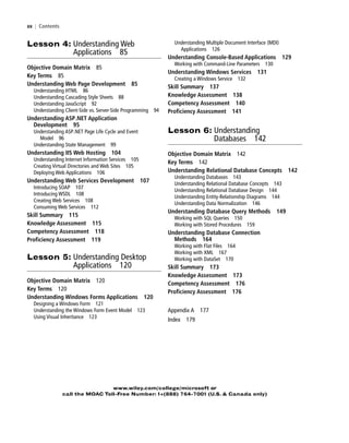 xx | Contents
www.wiley.com/college/microsoft or
call the MOAC Toll-Free Number: 1+(888) 764-7001 (U.S. & Canada only)
Understanding Multiple Document Interface (MDI)
Applications 126
Understanding Console-Based Applications 129
Working with Command-Line Parameters 130
Understanding Windows Services 131
Creating a Windows Service 132
Skill Summary 137
Knowledge Assessment 138
Competency Assessment 140
Proficiency Assessment 141
Lesson 6: Understanding
Databases 142
Objective Domain Matrix 142
Key Terms 142
Understanding Relational Database Concepts 142
Understanding Databases 143
Understanding Relational Database Concepts 143
Understanding Relational Database Design 144
Understanding Entity-Relationship Diagrams 144
Understanding Data Normalization 146
Understanding Database Query Methods 149
Working with SQL Queries 150
Working with Stored Procedures 159
Understanding Database Connection
Methods 164
Working with Flat Files 164
Working with XML 167
Working with DataSet 170
Skill Summary 173
Knowledge Assessment 173
Competency Assessment 176
Proficiency Assessment 176
Appendix A 177
Index 179
Lesson 4: Understanding Web
Applications 85
Objective Domain Matrix 85
Key Terms 85
Understanding Web Page Development 85
Understanding HTML 86
Understanding Cascading Style Sheets 88
Understanding JavaScript 92
Understanding Client-Side vs. Server-Side Programming 94
Understanding ASP.NET Application
Development 95
Understanding ASP.NET Page Life Cycle and Event
Model 96
Understanding State Management 99
Understanding IIS Web Hosting 104
Understanding Internet Information Services 105
Creating Virtual Directories and Web Sites 105
Deploying Web Applications 106
Understanding Web Services Development 107
Introducing SOAP 107
Introducing WSDL 108
Creating Web Services 108
Consuming Web Services 112
Skill Summary 115
Knowledge Assessment 115
Competency Assessment 118
Proficiency Assessment 119
Lesson 5: Understanding Desktop
Applications 120
Objective Domain Matrix 120
Key Terms 120
Understanding Windows Forms Applications 120
Designing a Windows Form 121
Understanding the Windows Form Event Model 123
Using Visual Inheritance 123
FMTOC.indd Page xx 3/9/11 12:25 PM user-F392FMTOC.indd Page xx 3/9/11 12:25 PM user-F392 /Users/user-F392/Desktop/Users/user-F392/Desktop
 