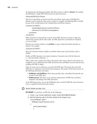 168 | Lesson 6
An opening tag and closing tag together with their contents is called an element. For example,
the following is a single XML element from the above document:
<Phone>030-0074321</Phone>
This bit of code defines an element with the name Phone whose value is 030-0074321.
Elements can be nested, but they cannot overlap. For example, the following XML is invalid
because of the overlap between the CompanyName and Phone elements:
<Customer Id="EASTC">
<CompanyName>Eastern Connection<Phone>
</Phone>(171) 555-0297</CompanyName>
</Customer>
</Customers>
XML documents are hierarchical in nature. Every XML document contains a single root
element that contains all the other nodes. An XML document can therefore be visualized
as a tree of nodes.
Elements can contain attributes. An attribute is a piece of data that further describes an
element. For example:
<Customer Id="ALFKI">
Here, the Customer element includes an attribute whose name is Id and whose value is
ALFKI.
Finally, an XML document can contain comments. Comments start with the characters
<!-- and end with the characters -->.
XML is often more complex than what is discussed in this section. However, these basics are
enough for you to understand most XML documents that you’ll likely run into until you start
working with XML in depth.
There are many ways in which you can work with XML data. The classes that work with
XML data are organized in the System.Xml namespace. This portion of the lesson focuses on
the following commonly used classes:
• XmlReader and XmlWriter: These classes provide a fast, noncached, forward-only way
to read or write XML data.
• XmlDocument: This class is an in-memory representation of XML data and allows
navigation and editing of the XML document.
In the following exercise, you use the XmlReader class to read the XML file name Customers.
xml in a sequential and forward-only manner.
READ FROM AN XML FILE
GET READY. To read from an XML file, do the following:
1. Create a new Console Application project named WorkingWithXmlReader.
2. Add the following code to the Main method of the Program class:
using (XmlReader reader =
XmlReader.Create("Customers.xml"))
{
while (reader.Read())
{
c06Understanding Databases.indd Page 168 2/28/11 3:21:20 PM f-392c06Understanding Databases.indd Page 168 2/28/11 3:21:20 PM f-392 /Users/f-392/Desktop/Nalini 23.9/ch05/Users/f-392/Desktop/Nalini 23.9/ch05
 