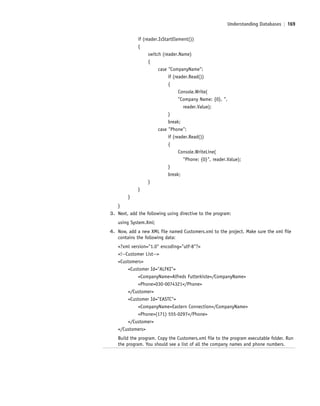 Understanding Databases | 169
if (reader.IsStartElement())
{
switch (reader.Name)
{
case "CompanyName":
if (reader.Read())
{
Console.Write(
"Company Name: {0}, ",
reader.Value);
}
break;
case "Phone":
if (reader.Read())
{
Console.WriteLine(
"Phone: {0}", reader.Value);
}
break;
}
}
}
}
3. Next, add the following using directive to the program:
using System.Xml;
4. Now, add a new XML file named Customers.xml to the project. Make sure the xml file
contains the following data:
<?xml version="1.0" encoding="utf-8"?>
<!--Customer List-->
<Customers>
<Customer Id="ALFKI">
<CompanyName>Alfreds Futterkiste</CompanyName>
<Phone>030-0074321</Phone>
</Customer>
<Customer Id="EASTC">
<CompanyName>Eastern Connection</CompanyName>
<Phone>(171) 555-0297</Phone>
</Customer>
</Customers>
Build the program. Copy the Customers.xml file to the program executable folder. Run
the program. You should see a list of all the company names and phone numbers.
c06Understanding Databases.indd Page 169 2/28/11 3:21:21 PM f-392c06Understanding Databases.indd Page 169 2/28/11 3:21:21 PM f-392 /Users/f-392/Desktop/Nalini 23.9/ch05/Users/f-392/Desktop/Nalini 23.9/ch05
 