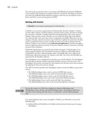 170 | Lesson 6
The code in this exercise first creates a new instance of XmlReader by using the XmlReader.
Create method. This will throw an exception if the file is not found. The program will termi-
nate when the XmlReader.Read method has nothing to read. You can use properties such as
Name and Value to access various portions of XML.
Working with DataSet
A DataSet is an in-memory representation of relational data.
A DataSet is an in-memory representation of relational data. Just like a database, a DataSet
can have tables, relations, and data-integrity constraints such as unique constraints or foreign-
key constraints. A DataSet is usually created by retrieving data from a data source such as a
database. Once you have created a DataSet, you can work with all the data in the DataSet
even when the link to the source data source is temporarily unavailable. When there are any
changes to the data, only the in-memory copy of the data is updated. Connection to the data
source is needed only when it is time to update the data source with the changes from the
DataSet. DataSet is very useful for creating disconnected applications. Disconnected applica-
tions are applications that can continue to function without a constant connection to network
resources such as databases.
All DataSet-related classes are part of the System.Data namespace. A DataSet object is cre-
ated by using the DataSet class. The DataSet consists of a collection of DataTable objects.
A DataTable is just like a relational database table. A DataTable object has a collection of
DataColumn objects that represent the columns in the table. The rows in the DataTable are
represented by the DataRow collection.
The DataAdapter acts as a bridge between the data source and the DataSet. The DataAdapter
stores the data connection and data commands needed to connect to the data source. The
DataAdapter also provides commands for retrieving data from the data source and commands
for updating the data source with any changes.
The .NET Framework provides three DataAdapter classes to work with different type of data
sources:
• The OdbcDataAdapter class is used to work with ODBC data sources.
The OdbcDataAdapter class is part of the System.Data.Odbc namespace.
• The OleDbDataAdapter class is used to work with OLEDB data sources.
The OleDbDataAdapter class is part of the System.Data.OleDb namespace.
• The SqlDataAdapter class is used to work with SQL Server databases.
The SQLDataAdapter class is part of the System.Data.SqlClient namespace.
You can also connect to a SQL Server database by using the OdbcAdapter and
OleDbAdapter classes. However, the SQLDataAdapter class is optimized for SQL Server.
Therefore, when working with SQL Server, it is preferable to use the SQLDataAdapter
class.
TAKE NOTE
*
In a typical application that creates and updates a DataSet, you will need to carry out the
following steps:
1. Build and fill each DataTable in the DataSet with data from the data source by using a
DataAdapter.
c06Understanding Databases.indd Page 170 2/28/11 3:21:21 PM f-392c06Understanding Databases.indd Page 170 2/28/11 3:21:21 PM f-392 /Users/f-392/Desktop/Nalini 23.9/ch05/Users/f-392/Desktop/Nalini 23.9/ch05
 