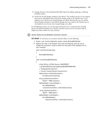 Understanding Databases | 171
2. Change the data in the individual DataTable objects by adding, updating, or deleting
DataRow objects.
3. Invoke the AcceptChanges method on the dataset. This method connects to the original
data sources and updates them with all the changes made to the DataSet since it was
loaded or since the last time AcceptChanges was called. Alternatively, you can call the
RejectChanges method to cancel all the changes that were made to the DataSet since it
was loaded or since the last time AcceptChanges was called.
In the following exercise, you use the classes discussed so far to read data from the SQL
Server’s Northwind database into a DataSet and then iterate over the Customer table to
display the order numbers for each customer.
READ FROM AN IN-MEMORY DATASET OBJECT
GET READY. To read from an in-memory DataSet Object, do the following:
1. Create a new Console Application project named WorkingWithDataSet.
2. Replace the code in the Program class with the following code. Be sure to
change the connection string to match the local path of the database file on
your computer:
static void Main(string[] args)
{
WorkingWithDataSet();
}
static void WorkingWithDataSet()
{
string cString = @"Data Source=.SQLEXPRESS;"
+ @"AttachDbFilename=B:SqlSampleDBNORTHWND.MDF;"
+ "Integrated Security=True;"
+ "Connect Timeout=30;User Instance=True";
SqlConnection northwindConnection =
new SqlConnection(cString);
string customerCommandText =
"SELECT * FROM Customers";
SqlDataAdapter customerAdapter =
new SqlDataAdapter(
customerCommandText, northwindConnection);
string ordersCommandText =
"SELECT * FROM Orders";
SqlDataAdapter ordersAdapter =
new SqlDataAdapter(
ordersCommandText, northwindConnection);
c06Understanding Databases.indd Page 171 2/28/11 3:21:21 PM f-392c06Understanding Databases.indd Page 171 2/28/11 3:21:21 PM f-392 /Users/f-392/Desktop/Nalini 23.9/ch05/Users/f-392/Desktop/Nalini 23.9/ch05
 