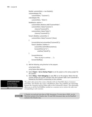 172 | Lesson 6
DataSet customerOrders = new DataSet();
customerAdapter.Fill(
customerOrders, "Customers");
ordersAdapter.Fill(
customerOrders, "Orders");
DataRelation relation =
customerOrders.Relations.Add("CustomerOrders",
customerOrders.Tables["Customers"]
.Columns["CustomerID"],
customerOrders.Tables["Orders"]
.Columns["CustomerID"]);
foreach (DataRow customerRow in
customerOrders.Tables["Customers"].Rows)
{
Console.WriteLine(customerRow["CustomerID"]);
foreach (DataRow orderRow in
customerRow.GetChildRows(relation))
Console.WriteLine("t" +
orderRow["OrderID"]);
}
Console.WriteLine(
"Press any key to continue . . .");
Console.ReadKey();
}
3. Add the following using directive to the program:
using System.Data;
using System.Data.SqlClient;
4. Select Project > Set as Startup Project to set the project as the startup project for
the solution.
5. Select Debug > Start Debugging (or press F5) to run the program. Notice that the
console window lists all the customers from the Customers table. Each CustomerID is
followed by the OrderID corresponding to that customer.
The code in this exercise first creates a DataSet with two DataTable objects, Customers
and Orders. The DataSet also creates a DataRelation object that establishes the relationship
between the Customers and the Orders table on the CustomerID column. This relationship
allows you to call the GetChildRow method on a customer row to retrieve the order rows
corresponding to each customer.
A DataSet can read and write data as XML documents. To write data as XML, use the
WriteXml method of the DataSet class. To read XML document data, use the ReadXml
method of the DataSet class.
TAKE NOTE
*
CERTIFICATION READY
Do you understand
the various database
connection methods?
6.3
c06Understanding Databases.indd Page 172 2/28/11 3:21:21 PM f-392c06Understanding Databases.indd Page 172 2/28/11 3:21:21 PM f-392 /Users/f-392/Desktop/Nalini 23.9/ch05/Users/f-392/Desktop/Nalini 23.9/ch05
 
