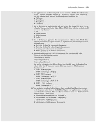 Understanding Databases | 175
6. The application you are developing needs to read data from a flat file that include items
such as a five-digit integer key, followed by a 20-character customer name, followed by
two date and time fields. Which of the following classes should you use?
a. FileStream
b. StreamReader
c. BinaryReader
d. DataReader
7. You are developing an application that will need to copy data from a SQL Server view to
a DataSet. You name the DataSet object dsData. Which of the following methods should
you use to copy the data?
a. Fill
b. InsertCommand
c. SelectCommand
d. Update
8. You are developing an application that manages customers and their orders. Which of the
following situations is not a good candidate for implementation with stored procedures in
your application?
a. Retrieving the list of all customers in the database
b. Retrieving the list of all orders for particular customers
c. Inserting a new order into the Orders table
d. Ad hoc querying by the database administrator
9. Your application connects to a SQL Server database that contains a table called
Employees with the following columns:
EmployeeID (int, identity)
EmployeeType (char(1))
EmployeeDate (datetime)
You need to write a query that deletes all rows from the table where the EmployeeType
value is either C or T. You do not want to delete any other rows. Which statement
should you use?
a. DELETE FROM Employees
WHERE EmployeeType LIKE '[CT]'
b. DELETE FROM Employees
WHERE EmployeeType LIKE '[C-T]'
c. DELETE FROM Employees
WHERE EmployeeType LIKE 'C' OR 'T'
d. DELETE * FROM Employees
WHERE EmployeeType IN ('C', 'T')
10. Your application includes a SqlDataAdapter object named sqlDataAdapter that connects
to the Employees table. Based on this SQLDataAdapter, your application also includes a
DataSet object dsEmployees. What line of code should you use to load the data from the
database into the DataSet object?
a. dsEmployees = sqlDataAdapter.Fill("Employees");
b. sqlDataAdapter.Fill("dsEmployees", "Employees");
c. sqlDataAdapter.Fill(dsEmployees);
d. sqlDataAdapter.Fill(dsEmployees, "Employees");
c06Understanding Databases.indd Page 175 2/28/11 3:21:21 PM f-392c06Understanding Databases.indd Page 175 2/28/11 3:21:21 PM f-392 /Users/f-392/Desktop/Nalini 23.9/ch05/Users/f-392/Desktop/Nalini 23.9/ch05
 