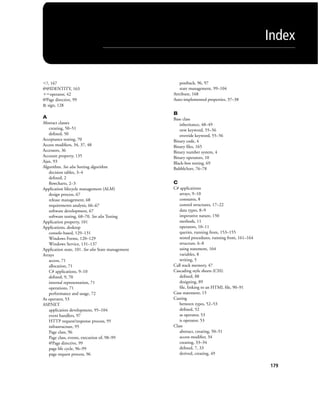 Index
179
Ͻ?, 167
@@IDENTITY, 163
ϩϭoperator, 42
@Page directive, 99
& sign, 128
A
Abstract classes
creating, 50–51
deﬁned, 50
Acceptance testing, 70
Access modiﬁers, 34, 37, 48
Accessors, 36
Account property, 135
Ajax, 93
Algorithm. See also Sorting algorithm
decision tables, 3–4
deﬁned, 2
ﬂowcharts, 2–3
Application lifecycle management (ALM)
design process, 67
release management, 68
requirements analysis, 66–67
software development, 67
software testing, 68–70. See also Testing
Application property, 101
Applications, desktop
console-based, 129–131
Windows Forms, 120–129
Windows Service, 131–137
Application state, 101. See also State management
Arrays
access, 71
allocation, 71
C# applications, 9–10
deﬁned, 9, 70
internal representation, 71
operations, 71
performance and usage, 72
As operator, 53
ASP.NET
application development, 95–104
event handlers, 97
HTTP request/response process, 95
infrastructure, 95
Page class, 96
Page class, events, execution of, 98–99
@Page directive, 99
page life cycle, 96–99
page request process, 96
postback, 96, 97
state management, 99–104
Attribute, 168
Auto-implemented properties, 37–38
B
Base class
inheritance, 48–49
new keyword, 55–56
override keyword, 55–56
Binary code, 4
Binary ﬁles, 165
Binary number system, 4
Binary operators, 10
Black-box testing, 69
BubbleSort, 76–78
C
C# applications
arrays, 9–10
constants, 8
control structures, 17–22
data types, 8–9
imperative nature, 150
methods, 11
operators, 10–11
queries, running from, 153–155
stored procedures, running from, 161–164
structure, 6–8
using statement, 164
variables, 8
writing, 5
Call stack memory, 47
Cascading style sheets (CSS)
deﬁned, 88
designing, 89
ﬁle, linking to an HTML ﬁle, 90–91
Case statement, 15
Casting
between types, 52–53
deﬁned, 52
as operator, 53
is operator, 53
Class
abstract, creating, 50–51
access modiﬁer, 34
creating, 33–34
deﬁned, 7, 33
derived, creating, 49
BM_Index.indd Page 179 3/9/11 10:04:43 PM user-F392BM_Index.indd Page 179 3/9/11 10:04:43 PM user-F392 /Users/user-F392/Desktop/Users/user-F392/Desktop
 