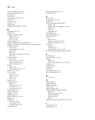 180 | Index
Client-side programming, 94–95
Command-line parameters, 129
CompareTo, 57
Console, 129
Console applications, 129–131
Constants, 8
Constructors, 35
Contains, 73, 74
Cookies, 100
CREATE PROCEDURE, 159–160
D
DataAdapter class, 170
Database, 143
Database connection methods
DataSet, 170–173
ﬂat ﬁles, 164–167
XML, 167–170
Database integrity, 144
Database Management System (DBMS), 143
Database query methods. See Structured Query Language (SQL)
Databases, relational
concepts, 143
data normalization, 146–149
deﬁned, 142
design, 144
entity-relationship diagrams, 144–146
tables, 143
Data normalization
deﬁned, 146
ﬁrst normal form, 147–148
second normal form, 148
third normal form, 149
DataSet
deﬁned, 170
object, reading from, 171–172
DataSet class, 170, 172
Data structures
arrays, 70–72
linked lists, 74–76
queues, 72–73
stacks, 73–74
Data types, 8–9
Decision structures
deﬁned, 11
if-else statement, 13–15
if statement, 11–13
switch statement, 15–17
Decision tables, 3–4
Default statement, 15
Delegates, 40, 123
Delete anomaly, 147
DELETE statement, 150, 159
Dequeue, 73
Derived class
inheritance, 48–50
new keyword, 55–56
override keyword, 55–56
Design process, 67
Disconnected applications, 170
Do-while loop, 19
E
Element, 168
Encapsulation, 33, 47–48
Enqueue, 73
Entity-relationship diagrams (ERD)
attribute, 144
database, relational, mapping to, 145–146
deﬁned, 144
entity, 144
relationship, 145
EventArgs class, 41
EventHandler delegate, 41
Event handlers, 97
Events
deﬁned, 40, 121
Page class, execution of, 98–99
publish and subscribe to, 41–42
Exceptions
deﬁned, 24
handling, 24–25
try-catch-ﬁnally statement, 25–26
Extensible Markup Language (XML). See XML
F
Finally block, 25
First normal form, 147–148
Flat ﬁles
deﬁned, 164
text ﬁle, read from and write to, 165–167
Flowcharts, 2–3
Foreach loop, 21
For loop, 20
FTP, 106
Fully qualiﬁed class name, 7
Functional dependence, 148
G
Get accessor, 36
H
Heap memory, 47
Hidden ﬁelds, 100
High-level language, 4
<html> tag, 87
HttpCookie class, 100
Hypertext Markup Language (HTML)
deﬁned, 86
document, creating, 87–88
header and body, 87
purpose of, 86–87
tags, 87
Hypertext Transfer Protocol (HTTP), 86, 95, 107
I
IComparable, 56–58
If-else statement, 13
BM_Index.indd Page 180 3/9/11 10:04:43 PM user-F392BM_Index.indd Page 180 3/9/11 10:04:43 PM user-F392 /Users/user-F392/Desktop/Users/user-F392/Desktop
 