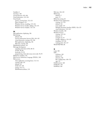 Index | 183
Variables, 8
ViewState, 100
Virtual directory, 105–106
Visual inheritance, 123–126
Visual Studio
queries, running from, 152–153
Query Designer, 153
Windows Service, installing, 135–136
Windows Service installer, adding, 134–135
Windows Service template, 132–134
W
Web applications, deploying, 106
Web hosting
deﬁned, 104
Internet Information Services (IIS), 104–105
virtual directories, creating, 105–106
Web applications, deploying, 106
Web sites, creating, 104
WebMethod attribute, 101
Web page development
cascading style sheets (CSS), 88–92
HTML, 86–88
JavaScript, 92–94
programming, client-side versus server-side, 94–95
WebService attribute, 101
Web Service Definition Language (WSDL), 108
Web services
client application, accessing from, 112–114
creating, 108–110
deﬁned, 107
SOAP, 107–108
testing, 110–112
WebMethod attribute, 110
Web sites, 104–105
While loop
deﬁned, 17
parts, 19
White-box testing, 69
Windows Forms applications
creating, 121–123
deﬁned, 120
event model, 123
Multiple Document Interface (MDI), 126–129
visual inheritance, 123–126
Windows Installer, 106
Windows Services
creating, 132–134
deﬁned, 131
examples of, 131
installer, adding to, 134–135
installing, 135–136
working with, 136–137
World Wild Web, 86
X
xcopy, 106
XML
attributes, 168
deﬁned, 167
elements, 168
ﬁles, reading from, 168–170
tags, 167
XmlDocument, 168
XmlReader, 168
XmlWriter, 168
BM_Index.indd Page 183 3/9/11 10:04:44 PM user-F392BM_Index.indd Page 183 3/9/11 10:04:44 PM user-F392 /Users/user-F392/Desktop/Users/user-F392/Desktop
 