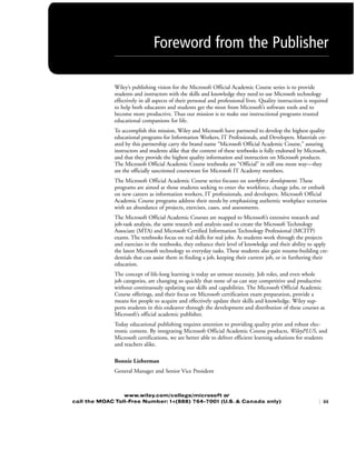 Wiley’s publishing vision for the Microsoft Official Academic Course series is to provide
students and instructors with the skills and knowledge they need to use Microsoft technology
effectively in all aspects of their personal and professional lives. Quality instruction is required
to help both educators and students get the most from Microsoft’s software tools and to
become more productive. Thus our mission is to make our instructional programs trusted
educational companions for life.
To accomplish this mission, Wiley and Microsoft have partnered to develop the highest quality
educational programs for Information Workers, IT Professionals, and Developers. Materials cre-
ated by this partnership carry the brand name “Microsoft Official Academic Course,” assuring
instructors and students alike that the content of these textbooks is fully endorsed by Microsoft,
and that they provide the highest quality information and instruction on Microsoft products.
The Microsoft Official Academic Course textbooks are “Official” in still one more way—they
are the officially sanctioned courseware for Microsoft IT Academy members.
The Microsoft Official Academic Course series focuses on workforce development. These
programs are aimed at those students seeking to enter the workforce, change jobs, or embark
on new careers as information workers, IT professionals, and developers. Microsoft Official
Academic Course programs address their needs by emphasizing authentic workplace scenarios
with an abundance of projects, exercises, cases, and assessments.
The Microsoft Official Academic Courses are mapped to Microsoft’s extensive research and
job-task analysis, the same research and analysis used to create the Microsoft Technology
Associate (MTA) and Microsoft Certified Information Technology Professional (MCITP)
exams. The textbooks focus on real skills for real jobs. As students work through the projects
and exercises in the textbooks, they enhance their level of knowledge and their ability to apply
the latest Microsoft technology to everyday tasks. These students also gain resume-building cre-
dentials that can assist them in finding a job, keeping their current job, or in furthering their
education.
The concept of life-long learning is today an utmost necessity. Job roles, and even whole
job categories, are changing so quickly that none of us can stay competitive and productive
without continuously updating our skills and capabilities. The Microsoft Official Academic
Course offerings, and their focus on Microsoft certification exam preparation, provide a
means for people to acquire and effectively update their skills and knowledge. Wiley sup-
ports students in this endeavor through the development and distribution of these courses as
Microsoft’s official academic publisher.
Today educational publishing requires attention to providing quality print and robust elec-
tronic content. By integrating Microsoft Official Academic Course products, WileyPLUS, and
Microsoft certifications, we are better able to deliver efficient learning solutions for students
and teachers alike.
Bonnie Lieberman
General Manager and Senior Vice President
Foreword from the Publisher
www.wiley.com/college/microsoft or
call the MOAC Toll-Free Number: 1+(888) 764-7001 (U.S. & Canada only) | iii
FMTOC.indd Page iii 3/9/11 12:25 PM user-F392FMTOC.indd Page iii 3/9/11 12:25 PM user-F392 /Users/user-F392/Desktop/Users/user-F392/Desktop
 