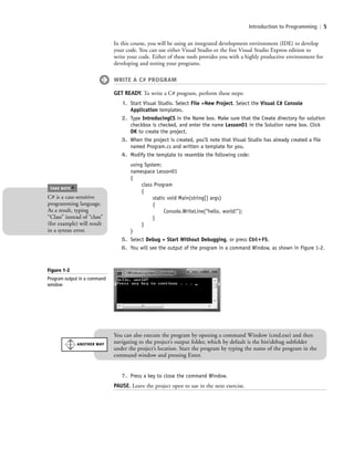 Introduction to Programming | 5
In this course, you will be using an integrated development environment (IDE) to develop
your code. You can use either Visual Studio or the free Visual Studio Express edition to
write your code. Either of these tools provides you with a highly productive environment for
developing and testing your programs.
WRITE A C# PROGRAM
GET READY. To write a C# program, perform these steps:
1. Start Visual Studio. Select File >New Project. Select the Visual C# Console
Application templates.
2. Type IntroducingCS in the Name box. Make sure that the Create directory for solution
checkbox is checked, and enter the name Lesson01 in the Solution name box. Click
OK to create the project.
3. When the project is created, you’ll note that Visual Studio has already created a file
named Program.cs and written a template for you.
4. Modify the template to resemble the following code:
using System;
namespace Lesson01
{
class Program
{
static void Main(string[] args)
{
Console.WriteLine(“hello, world!”);
}
}
}
5. Select Debug > Start Without Debugging, or press Ctrl؉F5.
6. You will see the output of the program in a command Window, as shown in Figure 1-2.
Figure 1-2
Program output in a command
window
7. Press a key to close the command Window.
PAUSE. Leave the project open to use in the next exercise.
C# is a case-sensitive
programming language.
As a result, typing
“Class” instead of “class”
(for example) will result
in a syntax error.
TAKE NOTE
*
You can also execute the program by opening a command Window (cmd.exe) and then
navigating to the project’s output folder, which by default is the bindebug subfolder
under the project’s location. Start the program by typing the name of the program in the
command window and pressing Enter.
ANOTHER WAY
c01IntroductiontoProgramming.ind5 Page 5 2/25/11 1:55:30 PM f-392c01IntroductiontoProgramming.ind5 Page 5 2/25/11 1:55:30 PM f-392 /Users/f-392/Desktop/Nalini 23.9/ch05/Users/f-392/Desktop/Nalini 23.9/ch05
 