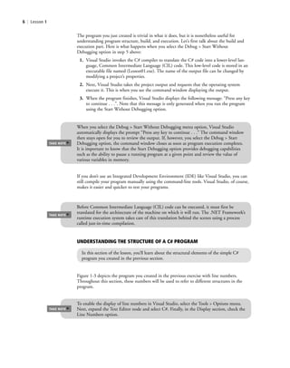 6 | Lesson 1
Figure 1-3 depicts the program you created in the previous exercise with line numbers.
Throughout this section, these numbers will be used to refer to different structures in the
program.
When you select the Debug > Start Without Debugging menu option, Visual Studio
automatically displays the prompt “Press any key to continue . . .” The command window
then stays open for you to review the output. If, however, you select the Debug > Start
Debugging option, the command window closes as soon as program execution completes.
It is important to know that the Start Debugging option provides debugging capabilities
such as the ability to pause a running program at a given point and review the value of
various variables in memory.
TAKE NOTE
*
The program you just created is trivial in what it does, but it is nonetheless useful for
understanding program structure, build, and execution. Let’s first talk about the build and
execution part. Here is what happens when you select the Debug > Start Without
Debugging option in step 5 above:
1. Visual Studio invokes the C# compiler to translate the C# code into a lower-level lan-
guage, Common Intermediate Language (CIL) code. This low-level code is stored in an
executable file named (Lesson01.exe). The name of the output file can be changed by
modifying a project’s properties.
2. Next, Visual Studio takes the project output and requests that the operating system
execute it. This is when you see the command window displaying the output.
3. When the program finishes, Visual Studio displays the following message: “Press any key
to continue . . .”. Note that this message is only generated when you run the program
using the Start Without Debugging option.
Before Common Intermediate Language (CIL) code can be executed, it must first be
translated for the architecture of the machine on which it will run. The .NET Framework’s
runtime execution system takes care of this translation behind the scenes using a process
called just-in-time compilation.
TAKE NOTE
*
If you don’t use an Integrated Development Environment (IDE) like Visual Studio, you can
still compile your program manually using the command-line tools. Visual Studio, of course,
makes it easier and quicker to test your programs.
To enable the display of line numbers in Visual Studio, select the Tools > Options menu.
Next, expand the Text Editor node and select C#. Finally, in the Display section, check the
Line Numbers option.
TAKE NOTE
*
UNDERSTANDING THE STRUCTURE OF A C# PROGRAM
In this section of the lesson, you’ll learn about the structural elements of the simple C#
program you created in the previous section.
c01IntroductiontoProgramming.ind6 Page 6 2/25/11 1:55:30 PM f-392c01IntroductiontoProgramming.ind6 Page 6 2/25/11 1:55:30 PM f-392 /Users/f-392/Desktop/Nalini 23.9/ch05/Users/f-392/Desktop/Nalini 23.9/ch05
 