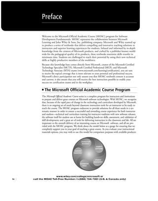 Welcome to the Microsoft Official Academic Course (MOAC) program for Software
Development Fundamentals. MOAC represents the collaboration between Microsoft
Learning and John Wiley & Sons, Inc. publishing company. Microsoft and Wiley teamed up
to produce a series of textbooks that deliver compelling and innovative teaching solutions to
instructors and superior learning experiences for students. Infused and informed by in-depth
knowledge from the creators of Microsoft products, and crafted by a publisher known world-
wide for the pedagogical quality of its products, these textbooks maximize skills transfer in
minimum time. Students are challenged to reach their potential by using their new technical
skills as highly productive members of the workforce.
Because this knowledge base comes directly from Microsoft, creator of the Microsoft Certified
Technology Specialist (MCTS), Microsoft Certified Professional (MCP), and Microsoft
Technology Associate (MTA) exams (www.microsoft.com/learning/certification), you are sure
to receive the topical coverage that is most relevant to your personal and professional success.
Microsoft’s direct participation not only assures you that MOAC textbook content is accurate
and current; it also means that you will receive the best instruction possible to enable your
success on certification exams and in the workplace.
■ The Microsoft Official Academic Course Program
The Microsoft Official Academic Course series is a complete program for instructors and institutions
to prepare and deliver great courses on Microsoft software technologies. With MOAC, we recognize
that, because of the rapid pace of change in the technology and curriculum developed by Microsoft,
there is an ongoing set of needs beyond classroom instruction tools for an instructor to be ready to
teach the course. The MOAC program endeavors to provide solutions for all these needs in a sys-
tematic manner in order to ensure a successful and rewarding course experience for both instructor
and student—technical and curriculum training for instructor readiness with new software releases;
the software itself for student use at home for building hands-on skills, assessment, and validation of
skill development; and a great set of tools for delivering instruction in the classroom and lab. All are
important to the smooth delivery of an interesting course on Microsoft software, and all are pro-
vided with the MOAC program. We think about the model below as a gauge for ensuring that we
completely support you in your goal of teaching a great course. As you evaluate your instructional
materials options, you may wish to use this model for comparison purposes with available products:
www.wiley.com/college/microsoft or
call the MOAC Toll-Free Number: 1+(888) 764-7001 (U.S. & Canada only)
Preface
iv |
FMTOC.indd Page iv 3/9/11 12:25 PM user-F392FMTOC.indd Page iv 3/9/11 12:25 PM user-F392 /Users/user-F392/Desktop/Users/user-F392/Desktop
 