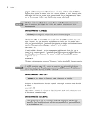 8 | Lesson 1
The variables in C# are placeholders used to store values. A variable has a name and a data
type. A variable’s data type determines what values it can contain and what kind of opera-
tions may be performed on it. For example, the following declaration creates a variable named
number of the data type int and assigns a value of 10 to the variable:
int number = 10;
When a variable is declared, a location big enough to hold the value for its data type is
created in the computer memory. For example, on a 32-bit machine, a variable of data type
int will need two bytes of memory. The value of a variable can be modified by another
assignment, such as:
number = 20;
The above code changes the contents of the memory location identified by the name number.
program can have many classes and each class can have many methods, but it should have
only one Main method. A method can in turn call other methods. In line 9, the Main meth-
od is calling the WriteLine method of the System.Console class to display a string of charac-
ters on the command window—and that’s how the message is displayed.
The Main method must be declared as static. A static method is callable on a class even
when no instance of the class has been created. You will learn more about this in the
following lesson.
TAKE NOTE
*
A variable name must begin with a letter or an underscore and can contain only letters,
numbers, or underscores. A variable name must not exceed 255 characters. A variable must
also be unique within the scope in which it is defined.
TAKE NOTE
*
Constants are declared by using the const keyword. For example, a constant can be declared
as follows:
const int i = 10;
This declares a constant i of data type int and stores a value of 10. Once declared, the value
of the constant cannot be changed.
UNDERSTANDING VARIABLES
Variables provide temporary storage during the execution of a program.
UNDERSTANDING CONSTANTS
Constants are data fields or local variables whose value cannot be modified.
UNDERSTANDING DATA TYPES
Data types specify the type of data that you work with in a program. The data type
defines the size of memory needed to store the data and the kinds of operations that can
be performed on the data.
c01IntroductiontoProgramming.ind8 Page 8 2/25/11 1:55:30 PM f-392c01IntroductiontoProgramming.ind8 Page 8 2/25/11 1:55:30 PM f-392 /Users/f-392/Desktop/Nalini 23.9/ch05/Users/f-392/Desktop/Nalini 23.9/ch05
 