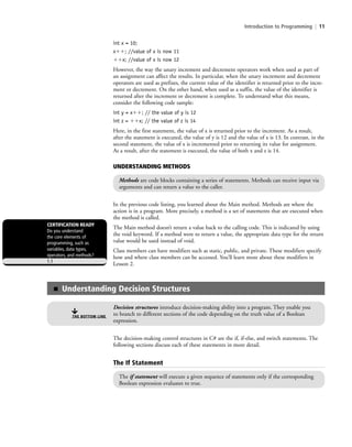 Introduction to Programming | 11
int x = 10;
xϩϩ; //value of x is now 11
ϩϩx; //value of x is now 12
However, the way the unary increment and decrement operators work when used as part of
an assignment can affect the results. In particular, when the unary increment and decrement
operators are used as prefixes, the current value of the identifier is returned prior to the incre-
ment or decrement. On the other hand, when used as a suffix, the value of the identifier is
returned after the increment or decrement is complete. To understand what this means,
consider the following code sample:
int y = xϩϩ; // the value of y is 12
int z = ϩϩx; // the value of z is 14
Here, in the first statement, the value of x is returned prior to the increment. As a result,
after the statement is executed, the value of y is 12 and the value of x is 13. In contrast, in the
second statement, the value of x is incremented prior to returning its value for assignment.
As a result, after the statement is executed, the value of both x and z is 14.
In the previous code listing, you learned about the Main method. Methods are where the
action is in a program. More precisely, a method is a set of statements that are executed when
the method is called.
The Main method doesn’t return a value back to the calling code. This is indicated by using
the void keyword. If a method were to return a value, the appropriate data type for the return
value would be used instead of void.
Class members can have modifiers such as static, public, and private. These modifiers specify
how and where class members can be accessed. You’ll learn more about these modifiers in
Lesson 2.
CERTIFICATION READY
Do you understand
the core elements of
programming, such as
variables, data types,
operators, and methods?
1.1
■ Understanding Decision Structures
Decision structures introduce decision-making ability into a program. They enable you
to branch to different sections of the code depending on the truth value of a Boolean
expression.
THE BOTTOM LINE
The decision-making control structures in C# are the if, if-else, and switch statements. The
following sections discuss each of these statements in more detail.
The If Statement
The if statement will execute a given sequence of statements only if the corresponding
Boolean expression evaluates to true.
UNDERSTANDING METHODS
Methods are code blocks containing a series of statements. Methods can receive input via
arguments and can return a value to the caller.
c01IntroductiontoProgramming.ind11 Page 11 2/25/11 1:55:31 PM f-392c01IntroductiontoProgramming.ind11 Page 11 2/25/11 1:55:31 PM f-392 /Users/f-392/Desktop/Nalini 23.9/ch05/Users/f-392/Desktop/Nalini 23.9/ch05
 