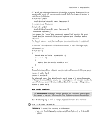 Introduction to Programming | 13
In C# code, the parentheses surrounding the condition are required. However, the braces
are optional if there is only one statement in the code block. So, the above if statement is
equivalent to the following:
if (number2 > number1)
Console.WriteLine(“number2 is greater than number1”);
In contrast, look at this example:
if (number2 > number1)
Console.WriteLine(“number2 is greater than number1”);
Console.WriteLine(number2);
Here, only the first Console.WriteLine statement is part of the if statement. The second
Console.WriteLine statement is always executed regardless of the value of the Boolean
expression.
For clarity, it is always a good idea to enclose the statement that needs to be conditionally
executed in braces.
If statements can also be nested within other if statements, as in the following example:
int number1 = 10;
if (number1 > 5)
{
Console.WriteLine(“number1 is greater than 5”);
if (number1 < 20)
{
Console.WriteLine(“number1 is less than 20”);
}
}
Because both the conditions evaluate to true, this code would generate the following output:
number1 is greater than 5
number1 is less than 20
But what would happen if the value of number1 was 25 instead of 10 prior to the execution
of the outer if statement? In this case, the first Boolean expression will evaluate to true, but the
second Boolean expression will evaluate to false and the following output will be generated:
number1 is greater than 5
The if-else Statement
The if-else statement allows your program to perform one action if the Boolean expres-
sion evaluates to true and a different action if the Boolean expression evaluates to false.
Take the following steps to create an example program that uses the if-else statement.
USE THE IF-ELSE STATEMENT
GET READY. To use the if-else statement, do the following:
1. Add a new Console Application project (named ifelse_Statement) to the Lesson01
solution.
c01IntroductiontoProgramming.ind13 Page 13 2/25/11 1:55:31 PM f-392c01IntroductiontoProgramming.ind13 Page 13 2/25/11 1:55:31 PM f-392 /Users/f-392/Desktop/Nalini 23.9/ch05/Users/f-392/Desktop/Nalini 23.9/ch05
 