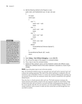 16 | Lesson 1
3. Add the following method to the Program.cs class:
public static void TestSwitch(int op1, int op2, char opr)
{
int result;
switch (opr)
{
case ’ϩ’:
result = op1 ϩ op2;
break;
case ’Ϫ’:
result = op1 Ϫ op2;
break;
case ’*’:
result = op1 * op2;
break;
case ’/ ’:
result = op1 / op2;
break;
default:
Console.WriteLine(“Unknown Operator”);
return;
}
Console.WriteLine(“Result: {0}”, result);
return;
}
4. Select Debug > Start Without Debugging, or press Ctrl؉F5.
5. You will see the output of the program in a command window.
6. Press a key to close the command window.
7. Modify the Main method’s code to call the TestSwitch method with different values.
Notice how a different branch of the switch statement is executed as a result of your
changes.
PAUSE. Leave the project open to use in the next exercise.
Here, the TestSwitch method accepts two operands (op1 and op2) and an operator (opr) and
evaluates the resulting expression. The value of the switch expression is compared to the case
statements in the switch block. If there is a match, the statements following the matching case
are executed. If none of the case statements match, then control is transferred to the optional
default branch.
Note that there is a break statement after each case. The break statement terminates the
switch statement and transfers control to the next statement outside the switch block. Using
a break ensures that only one branch is executed and helps avoid programming mistakes. In
fact, if you specify code after the case statement, you must include break (or another control-
transfer statement, such as return) to make sure that control does not fall through from one
case label to another.
The Console.Write and
the Console.WriteLine
methods can use format
strings such as “Results:
{0}” to format the out-
put. Here, the string {0}
stands for the first argu-
ment provided after the
format string. In the
TestSwitch method, the
format string “{0}” is
replaced by the value of
the following argument,
result.
TAKE NOTE
*
c01IntroductiontoProgramming.ind16 Page 16 2/25/11 1:55:31 PM f-392c01IntroductiontoProgramming.ind16 Page 16 2/25/11 1:55:31 PM f-392 /Users/f-392/Desktop/Nalini 23.9/ch05/Users/f-392/Desktop/Nalini 23.9/ch05
 