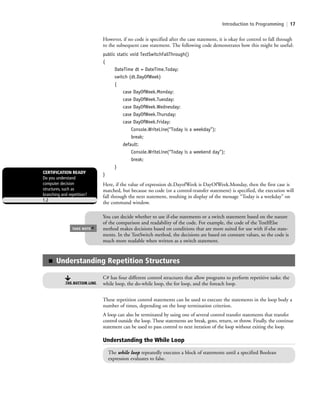 Introduction to Programming | 17
However, if no code is specified after the case statement, it is okay for control to fall through
to the subsequent case statement. The following code demonstrates how this might be useful:
public static void TestSwitchFallThrough()
{
DateTime dt = DateTime.Today;
switch (dt.DayOfWeek)
{
case DayOfWeek.Monday:
case DayOfWeek.Tuesday:
case DayOfWeek.Wednesday:
case DayOfWeek.Thursday:
case DayOfWeek.Friday:
Console.WriteLine(“Today is a weekday”);
break;
default:
Console.WriteLine(“Today is a weekend day”);
break;
}
}
Here, if the value of expression dt.DayofWeek is DayOfWeek.Monday, then the first case is
matched, but because no code (or a control-transfer statement) is specified, the execution will
fall through the next statement, resulting in display of the message “Today is a weekday” on
the command window.
You can decide whether to use if-else statements or a switch statement based on the nature
of the comparison and readability of the code. For example, the code of the TestIfElse
method makes decisions based on conditions that are more suited for use with if-else state-
ments. In the TestSwitch method, the decisions are based on constant values, so the code is
much more readable when written as a switch statement.
TAKE NOTE
*
CERTIFICATION READY
Do you understand
computer decision
structures, such as
branching and repetition?
1.2
■ Understanding Repetition Structures
C# has four different control structures that allow programs to perform repetitive tasks: the
while loop, the do-while loop, the for loop, and the foreach loop.THE BOTTOM LINE
These repetition control statements can be used to execute the statements in the loop body a
number of times, depending on the loop termination criterion.
A loop can also be terminated by using one of several control transfer statements that transfer
control outside the loop. These statements are break, goto, return, or throw. Finally, the continue
statement can be used to pass control to next iteration of the loop without exiting the loop.
Understanding the While Loop
The while loop repeatedly executes a block of statements until a specified Boolean
expression evaluates to false.
c01IntroductiontoProgramming.ind17 Page 17 2/25/11 1:55:31 PM f-392c01IntroductiontoProgramming.ind17 Page 17 2/25/11 1:55:31 PM f-392 /Users/f-392/Desktop/Nalini 23.9/ch05/Users/f-392/Desktop/Nalini 23.9/ch05
 