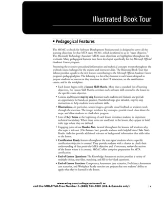 ■ Pedagogical FeaturesPedagogical Features
The MOAC textbook for Software Development Fundamentals is designed to cover all the
learning objectives for that MTA exam 98-361, which is referred to as its “exam objective.”
The Microsoft Technology Associate (MTA) exam objectives are highlighted throughout the
textbook. Many pedagogical features have been developed specifically for the Microsoft Official
Academic Course program.
Presenting the extensive procedural information and technical concepts woven throughout the
textbook raises challenges for the student and instructor alike. The Illustrated Book Tour that
follows provides a guide to the rich features contributing to the Microsoft Official Academic Course
program’s pedagogical plan. The following is a list of key features in each lesson designed to
prepare students for success as they continue in their IT education, on the certification
exams, and in the workplace:
• Each lesson begins with a Lesson Skill Matrix. More than a standard list of learning
objectives, the Lesson Skill Matrix correlates each software skill covered in the lesson to
the specific exam objective.
• Concise and frequent step-by-step Exercises teach students new features and provide
an opportunity for hands-on practice. Numbered steps give detailed, step-by-step
instructions to help students learn software skills.
• Illustrations—in particular, screen images—provide visual feedback as students work
through the exercises. The images reinforce key concepts, provide visual clues about the
steps, and allow students to check their progress.
• Lists of Key Terms at the beginning of each lesson introduce students to important
technical vocabulary. When these terms are used later in the lesson, they appear in bold
italic type where they are defined.
• Engaging point-of-use Reader Aids, located throughout the lessons, tell students why
this topic is relevant (The Bottom Line), provide students with helpful hints (Take Note).
Reader Aids also provide additional relevant or background information that adds value
to the lesson.
• Certification Ready features throughout the text signal students where a specific
certification objective is covered. They provide students with a chance to check their
understanding of that particular MTA objective and, if necessary, review the section
of the lesson where it is covered. MOAC offers complete preparation for MTA
certification.
• End-of-Lesson Questions: The Knowledge Assessment section provides a variety of
multiple-choice, true-false, matching, and fill-in-the-blank questions.
• End-of-Lesson Exercises: Competency Assessment case scenarios, Proficiency Assessment
case scenarios, and Workplace Ready exercises are projects that test students' ability to
apply what they've learned in the lesson.
Illustrated Book Tour
| v
www.wiley.com/college/microsoft or
call the MOAC Toll-Free Number: 1+(888) 764-7001 (U.S. & Canada only)
FMTOC.indd Page v 23/03/11 7:58 PM user-F391FMTOC.indd Page v 23/03/11 7:58 PM user-F391 /Users/user-F391/Desktop/Users/user-F391/Desktop
 