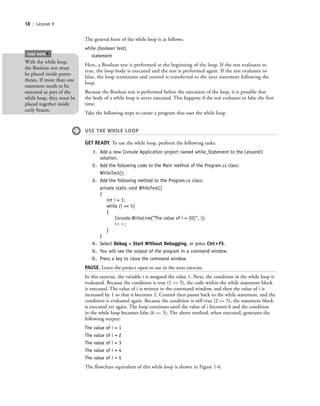 18 | Lesson 1
The general form of the while loop is as follows:
while (boolean test)
statement
Here, a Boolean test is performed at the beginning of the loop. If the test evaluates to
true, the loop body is executed and the test is performed again. If the test evaluates to
false, the loop terminates and control is transferred to the next statement following the
loop.
Because the Boolean test is performed before the execution of the loop, it is possible that
the body of a while loop is never executed. This happens if the test evaluates to false the first
time.
Take the following steps to create a program that uses the while loop.
USE THE WHILE LOOP
GET READY. To use the while loop, perform the following tasks:
1. Add a new Console Application project named while_Statement to the Lesson01
solution.
2. Add the following code to the Main method of the Program.cs class:
WhileTest();
3. Add the following method to the Program.cs class:
private static void WhileTest()
{
int i = 1;
while (i <= 5)
{
Console.WriteLine(“The value of i = {0}”, i);
iϩϩ;
}
}
4. Select Debug > Start Without Debugging, or press Ctrl؉F5.
5. You will see the output of the program in a command window.
6. Press a key to close the command window.
PAUSE. Leave the project open to use in the next exercise.
In this exercise, the variable i is assigned the value 1. Next, the condition in the while loop is
evaluated. Because the condition is true (1 <= 5), the code within the while statement block
is executed. The value of i is written in the command window, and then the value of i is
increased by 1 so that it becomes 2. Control then passes back to the while statement, and the
condition is evaluated again. Because the condition is still true (2 <= 5), the statement block
is executed yet again. The loop continues until the value of i becomes 6 and the condition
in the while loop becomes false (6 <= 5). The above method, when executed, generates the
following output:
The value of i = 1
The value of i = 2
The value of i = 3
The value of i = 4
The value of i = 5
The flowchart equivalent of this while loop is shown in Figure 1-6.
With the while loop,
the Boolean test must
be placed inside paren-
theses. If more than one
statement needs to be
executed as part of the
while loop, they must be
placed together inside
curly braces.
TAKE NOTE
*
c01IntroductiontoProgramming.ind18 Page 18 2/25/11 1:55:32 PM f-392c01IntroductiontoProgramming.ind18 Page 18 2/25/11 1:55:32 PM f-392 /Users/f-392/Desktop/Nalini 23.9/ch05/Users/f-392/Desktop/Nalini 23.9/ch05
 