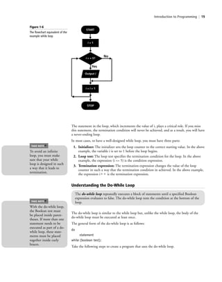 Introduction to Programming | 19
The statement in the loop, which increments the value of i, plays a critical role. If you miss
this statement, the termination condition will never be achieved, and as a result, you will have
a never-ending loop.
In most cases, to have a well-designed while loop, you must have three parts:
1. Initializer: The initializer sets the loop counter to the correct starting value. In the above
example, the variable i is set to 1 before the loop begins.
2. Loop test: The loop test specifies the termination condition for the loop. In the above
example, the expression (i <= 5) is the condition expression.
3. Termination expression: The termination expression changes the value of the loop
counter in such a way that the termination condition in achieved. In the above example,
the expression iϩϩ is the termination expression.
Figure 1-6
The flowchart equivalent of the
example while loop
No
Yes
Output i
i = i + 1
i = 1
i < = 5?
START
STOP
To avoid an infinite
loop, you must make
sure that your while
loop is designed in such
a way that it leads to
termination.
TAKE NOTE
*
Understanding the Do-While Loop
The do-while loop repeatedly executes a block of statements until a specified Boolean
expression evaluates to false. The do-while loop tests the condition at the bottom of the
loop.
The do-while loop is similar to the while loop but, unlike the while loop, the body of the
do-while loop must be executed at least once.
The general form of the do-while loop is as follows:
do
statement
while (boolean test);
Take the following steps to create a program that uses the do-while loop.
With the do-while loop,
the Boolean test must
be placed inside paren-
theses. If more than one
statement needs to be
executed as part of a do-
while loop, these state-
ments must be placed
together inside curly
braces.
TAKE NOTE
*
c01IntroductiontoProgramming.ind19 Page 19 2/25/11 1:55:32 PM f-392c01IntroductiontoProgramming.ind19 Page 19 2/25/11 1:55:32 PM f-392 /Users/f-392/Desktop/Nalini 23.9/ch05/Users/f-392/Desktop/Nalini 23.9/ch05
 