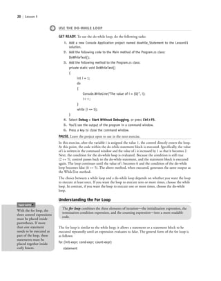 20 | Lesson 1
USE THE DO-WHILE LOOP
GET READY. To use the do-while loop, do the following tasks:
1. Add a new Console Application project named dowhile_Statement to the Lesson01
solution.
2. Add the following code to the Main method of the Program.cs class:
DoWhileTest();
3. Add the following method to the Program.cs class:
private static void DoWhileTest()
{
int i = 1;
do
{
Console.WriteLine(“The value of i = {0}”, i);
iϩϩ;
}
while (i <= 5);
}
4. Select Debug > Start Without Debugging, or press Ctrl؉F5.
5. You’ll see the output of the program in a command window.
6. Press a key to close the command window.
PAUSE. Leave the project open to use in the next exercise.
In this exercise, after the variable i is assigned the value 1, the control directly enters the loop.
At this point, the code within the do-while statement block is executed. Specifically, the value
of i is written in the command window and the value of i is increased by 1 so that it becomes 2.
Next, the condition for the do-while loop is evaluated. Because the condition is still true
(2 <= 5), control passes back to the do-while statement, and the statement block is executed
again. The loop continues until the value of i becomes 6 and the condition of the do-while
loop becomes false (6 <= 5). The above method, when executed, generates the same output as
the WhileTest method.
The choice between a while loop and a do-while loop depends on whether you want the loop
to execute at least once. If you want the loop to execute zero or more times, choose the while
loop. In contrast, if you want the loop to execute one or more times, choose the do-while
loop.
Understanding the For Loop
The for loop combines the three elements of iteration—the initialization expression, the
termination condition expression, and the counting expression—into a more readable
code.
The for loop is similar to the while loop; it allows a statement or a statement block to be
executed repeatedly until an expression evaluates to false. The general form of the for loop is
as follows:
for (init-expr; cond-expr; count-expr)
statement
With the for loop, the
three control expressions
must be placed inside
parentheses. If more
than one statement
needs to be executed as
part of the loop, these
statements must be
placed together inside
curly braces.
TAKE NOTE
*
c01IntroductiontoProgramming.ind20 Page 20 2/25/11 1:55:32 PM f-392c01IntroductiontoProgramming.ind20 Page 20 2/25/11 1:55:32 PM f-392 /Users/f-392/Desktop/Nalini 23.9/ch05/Users/f-392/Desktop/Nalini 23.9/ch05
 