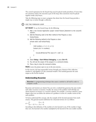 22 | Lesson 1
The control expressions for the foreach loop must be placed inside parentheses. If more than
one statement needs to be executed as part of the loop, these statements must be placed
together inside curly braces.
Take the following steps to create a program that shows how the foreach loop provides a
simple way to iterate through a collection.
USE THE FOREACH LOOP
GET READY. To use the foreach loop, do the following:
1. Add a new Console Application project named foreach_Statement to the Lesson01
solution.
2. Add the following code to the Main method of the Program.cs class:
ForEachTest();
3. Add the following method to the Program.cs class:
private static void ForEachTest()
{
int[] numbers = { 1, 2, 3, 4, 5 };
foreach (int i in numbers)
{
Console.WriteLine(“The value of i = {0}”, i);
}
}
4. Select Debug > Start Without Debugging, or press Ctrl؉F5.
5. You will see the output of the program in a command window.
6. Press a key to close the command window.
PAUSE. Leave the project open to use in the next exercise.
In this exercise, the loop sequentially iterates through every element of the collection,
numbers it, and displays it in the command window. This method generates the same
output as the ForTest method.
Understanding Recursion
Recursion is a programming technique that causes a method to call itself in order to
compute a result.
Recursion and iteration are related. You can write a method that generates the same results
with either recursion or iteration. Usually, the nature of the problem itself will help you
choose between an iterative or a recursive solution. For example, a recursive solution is more
elegant when you can define the solution of a problem in terms of a smaller version of the
same problem.
To better understand this concept, take the example of the factorial operation from math-
ematics. The general recursive definition for n factorial (written n!) is as follows:
n! ϭ
1 if n ϭ 0,
(n Ϫ 1)! ϫ n if n Ͼ 0.
According to this definition, if the number is 0, the factorial is one. If the number is larger
than zero, the factorial is the number multiplied by the factorial of the next smaller number.
Ά
c01IntroductiontoProgramming.ind22 Page 22 2/25/11 1:55:32 PM f-392c01IntroductiontoProgramming.ind22 Page 22 2/25/11 1:55:32 PM f-392 /Users/f-392/Desktop/Nalini 23.9/ch05/Users/f-392/Desktop/Nalini 23.9/ch05
 