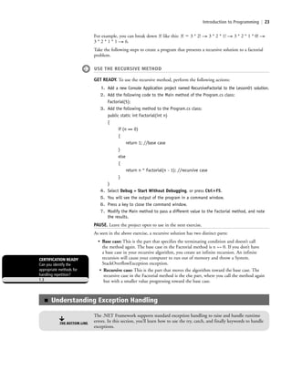 Introduction to Programming | 23
For example, you can break down 3! like this: 3! ϭ 3 * 2! —> 3 * 2 * 1! —> 3 * 2 * 1 * 0! —>
3 * 2 * 1 * 1 —> 6.
Take the following steps to create a program that presents a recursive solution to a factorial
problem.
USE THE RECURSIVE METHOD
GET READY. To use the recursive method, perform the following actions:
1. Add a new Console Application project named RecursiveFactorial to the Lesson01 solution.
2. Add the following code to the Main method of the Program.cs class:
Factorial(5);
3. Add the following method to the Program.cs class:
public static int Factorial(int n)
{
if (n == 0)
{
return 1; //base case
}
else
{
return n * Factorial(n - 1); //recursive case
}
}
4. Select Debug > Start Without Debugging, or press Ctrl؉F5.
5. You will see the output of the program in a command window.
6. Press a key to close the command window.
7. Modify the Main method to pass a different value to the Factorial method, and note
the results.
PAUSE. Leave the project open to use in the next exercise.
As seen in the above exercise, a recursive solution has two distinct parts:
• Base case: This is the part that specifies the terminating condition and doesn’t call
the method again. The base case in the Factorial method is n == 0. If you don’t have
a base case in your recursive algorithm, you create an infinite recursion. An infinite
recursion will cause your computer to run out of memory and throw a System.
StackOverflowException exception.
• Recursive case: This is the part that moves the algorithm toward the base case. The
recursive case in the Factorial method is the else part, where you call the method again
but with a smaller value progressing toward the base case.
CERTIFICATION READY
Can you identify the
appropriate methods for
handling repetition?
1.3
■ Understanding Exception Handling
The .NET Framework supports standard exception handling to raise and handle runtime
errors. In this section, you’ll learn how to use the try, catch, and finally keywords to handle
exceptions.
THE BOTTOM LINE
c01IntroductiontoProgramming.ind23 Page 23 2/25/11 1:55:32 PM f-392c01IntroductiontoProgramming.ind23 Page 23 2/25/11 1:55:32 PM f-392 /Users/f-392/Desktop/Nalini 23.9/ch05/Users/f-392/Desktop/Nalini 23.9/ch05
 